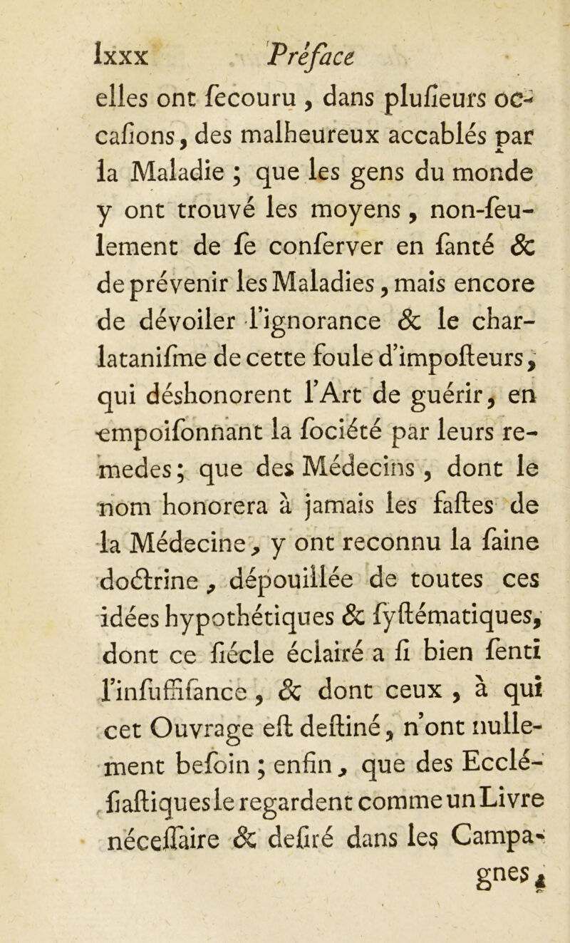 elles one fecouru , dans plufieurs oc- cafions, des malheureux accablés par * JL la Maladie ; que les gens du monde y ont trouvé les moyens, non-feu- lement de fe conferver en fanté & de prévenir les Maladies, mais encore de dévoiler l’ignorance & le char- latanifme de cette foule d’impofteurs, qui déshonorent l’Art de guérir, en ■empoifonnant la lociété par leurs re- medes ; que des Médecins , dont le nom honorera à jamais les faftes de la Médecine , y ont reconnu la faine doétrine , dépouillée de toutes ces idées hypothétiques & fyftématiques, dont ce fiécle éclairé a fi bien lenti l’infuffifimce, Sc dont ceux , à qui cet Ouvrage eft deftiné, n’ont nulle- ment belbin ; enfin , que des Ecclé- fiaftiquesle regardent comme un Livre nécefiàire Sc defiré dans les Campa- gnes#