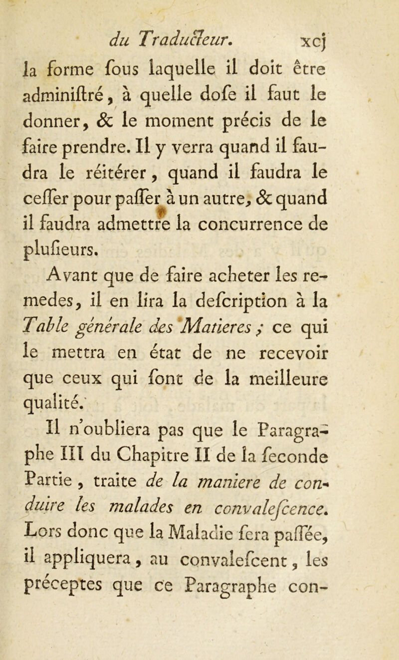 la forme fous laquelle il doit être adminiftré, à quelle dofe il faut le donner, & le moment précis de le faire prendre. Il y verra quand il fau- dra le réitérer, quand il faudra le cefler pour palier à un autre, & quand il faudra admettre la concurrence de plufieurs. Avant que de faire acheter les re- medes, il en lira la defcription à la Table générale des Matières ,• ce qui le mettra en état de ne recevoir que ceux qui font de la meilleure qualité.' Il n’oubliera pas que le Paragra- phe III du Chapitre II de la fécondé Partie , traite de la maniéré de con- duire les malades en convalejcence. Lors donc que la Maladie fera palfée, il appliquera , au convalefcent, les préceptes que ce Paragraphe con-