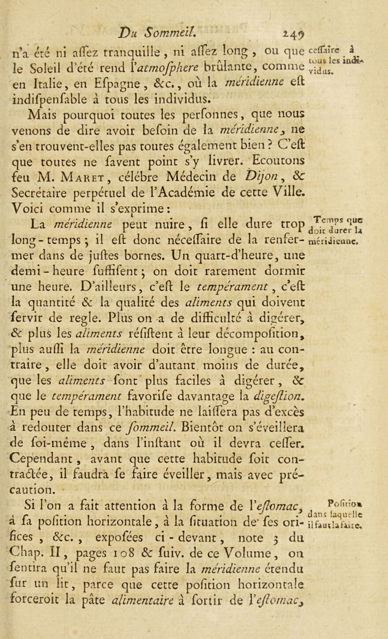 I Du Sommeil. 249 n’a été ni alfez tranquille, ni allez long , ou que le Soleil d’été rend Y atmofphere brûlante, comme en Italie, en Efpagne , &c., où la méridienne eft indifpenfable à tous les individus. Mais pourquoi toutes les perfonnes, que nous venons de dire avoir befoin de la méridienne11e s’en trouvent-elles pas toutes également bien? C’eft que toutes ne favent point s’y livrer. Ecoutons feu A4. Maret, célébré Médecin de Dijon, Sc Secrétaire perpétuel de l’Académie de cette Ville. Voici comme il s’exprime: La méridienne peut nuire, fi elle dure trop long-temps; il eft donc nécelfaire de la renfer- mer dans de juftes bornes. Un quart-d’heure, une demi-heure fuffifent ; on doit rarement dormir une heure. D’ailleurs, c’eft le tempérament, c’eft la quantité Sc la qualité des aliments qui doivent fervir de regie. Plus on a de difficulté à digérer, Sc plus les aliments réfiftent a leur décompofition, plus auffi la méridienne doit être longue : au con- traire , elle doit avoir d’autant moins de durée, que les aliments font plus faciles à digérer , Sc que le tempérament favorife davantage la digejlion. En peu de temps, l’habitude ne lailïera pas d’excès à redouter dans ce fommeil. Bientôt on s’éveillera de foi-même , dans l’inftant où il devra ceffier. Cependant, avant que cette habitude foit con- tra&ée, il faudra fe faire éveiller, mais avec pré- caution. Si l’on a fait attention a la forme de Yejlomac, a fa pofition horizontale, à la fituation de' fes ori- fices , &cc. , expofées ci - devant, note 3 du Chap. II, pages 108 Sc fuiv. de ce Volume, on fentira qu’il ne faut pas faire la méridienne étendu fur un lit, parce que cette pofition horizontale forceroit la pâte alimentaire â fortir de Yejlomacj ce (Taire â tous les iadt-A vidus. Temps <]ue doit durer la mériJieunc» Pofîtîom dans la-quelle ilfaaçlafiitc.