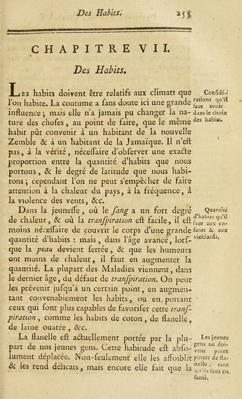 CHAPITRE VII. i Des Habits, JL es habits doivent être relatifs aux climats que I on habite, La coutume a fans doute ici une grande influence} mais elle n’a jamais pu changer la na- ture des chofes, au point de faire, que le même habit pût convenir à un habitant de la nouvelle Zemble & à un habitant de la Jamaïque. Il n’eft pas, à la vérité, néceflaire d’obferver une exaéte proportion entre la quantité d’habits que nous portons, ôc le degré de latitude que nous habi- tons \ cependant l’on ne peut s’empêcher de faire attention à la chaleur du pays, à la fréquence, a la violence des vents, &c. Dans la jeune (Te , où le fang a un fort degré de chaleur, 8c où la tranfpiration eft facile, il eft moins néceflaire de couvrir le corps d’une grande quantité d’habits : mais, dans l’âge avancé, lorf- que la peau devient ferrée, 8c que les humeurs ont moins de chaleur, il faut en augmenter la quantité. La plupart des Maladies viennent, dans le dernier âge, du défaut de tranfpiration. On peut les prévenir jufqu’à un certain point, en augmen- tant convenablement les habits, ou en, portant ceux qui font plus capables de favorifer cette tranf piration, comme les habits de coton, de flanelle, de laine ouatée , ôte. La flanelle eft actuellement portée par la plu- part de nos jeunes gens. Cette habitude eft abfo- lument déplacée. Non-feulement elle les aftoiblit 8c les rend délicats, mais encore elle fait que la Conside- rations qu'il faut avoir dans le choix des habits. i Qu atniîc d’habits qu’il fauc aux en- fants Sc aux vieillards. Les jeunes gens ne doi- vent point porter de fla- nelle , tant: M ’ls font eu. famé.