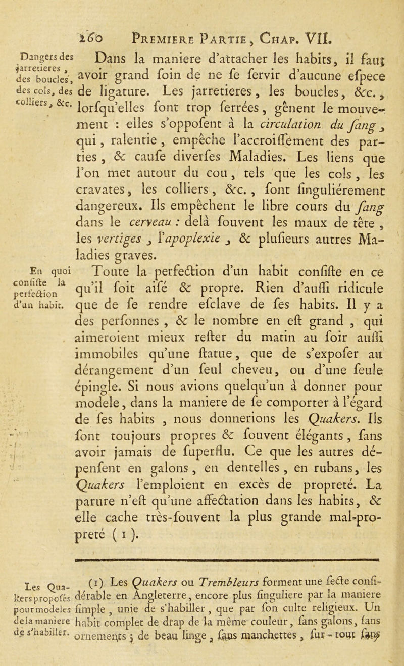 Dangers des Dans la maniéré d’attacher les habits, il fauf desToucîes', avo^r granc^ loin de ne fe fervir d’aucune efpece des cois, des de ligature. Les jarretières, les boucles, &rc., colliers, &c. lorfqu’elles font trop ferrées, gênent le mouve- ment : elles s’oppofent à la circulation du fang qui, ralentie , empêche l’accroifiément des par- ties , de caufe diverfes Maladies. Les liens que l’on met autour du cou, tels que les cols , les cravates, les colliers , dec. , font finguliéremenr dangereux. Ils empêchent le libre cours du fang dans le cerveau : delà fouvent les maux de tête , les vertiges Y apoplexie de plufieurs autres Ma- ladies graves. En quoi Toute la perfedtion d’un habit confide en ce perttaîonia C3L1^ foit de propre. Rien d’aufii ridicule d’un habit, que de fe rendre efclave de fes habits. Il y a des perfonnes , de le nombre en eft grand , qui aimeroient mieux refter du matin au foir aufii immobiles qu’une ftatue, que de s’expofer au dérangement d’un feul cheveu, ou d’une feule épingle. Si nous avions quelqu’un à donner pour modèle, dans la maniéré de fe comporter à l’égard de fes habits , nous donnerions les Quakers. Ils font toujours propres de fouvent élégants , fans avoir jamais de fuperflu. Ce que les autres dé- penfent en galons, en dentelles, en rubans, les Quakers l’emploient en excès de propreté. La parure n’eft qu’une affectation dans les habits, de elle cache très-fouvent la plus grande mal-pro- preté ( i ). Le? Qua- (0 Les Quakers ou Trembleurs forment une fe&e confi- kerspropofés dérable en Angleterre, encore plus fînguliere par la maniéré pour modèles fimple , unie de s’habiller, que par fon culte religieux. Un delà maniéré habit complet de drap de la même couleur, fans galons, fans dp s'habiller. Qrnemeil)CS • de beau linge a fans manchettes, fur - tout fyop