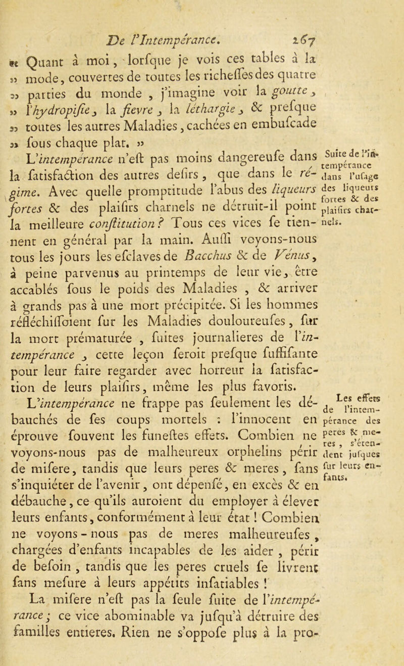 te Quant à moi, * lorfque je vois ces tables à la 5) mode, couvertes de toutes les richeffesdes quatre 23 parties du monde , j’imagine voir la goutte > » Xhydropifie la fièvre la léthargie > 8c prefque 23 toutes les autres Maladies, cachées en embufeade 33 fous chaque plat, jj lé intempérance n’eft pas moins dangereufe dans la fatisfaéiion des autres dehrs , que dans le re- tjans i»ufcgC gime. Avec quelle promptitude l’abus des liqueurs fortes 8c des plaifirs charnels ne détruit-il point p°Jfirs chat^ la meilleure conjlitution ? Tous ces vices fe tien- neis. nent en général par la main. Audi voyons-nous tous les jours les efclaves de Bacchus 8c de Vénus, â peine parvenus au printemps de leur viej, être accablés fous le poids des Maladies , 8c arriver à grands pas à une mort précipitée. Si les hommes réftéchiffoient fur les Maladies douloureufes, fur la mort prématurée , fuites journalières de l’i/z- tempérance cette leçon feroit prefque fuffifante pour leur faire regarder avec horreur la fatisfac- tion de leurs plaiftrs, même les plus favoris. lé intempérance ne frappe pas feulement les dé- bauchés de fes coups mortels : l’innocent en pérance des éprouve fouvent les funeftes effets. Combien ne Pcres n,e~ 1, » . res s ecen- voyons-nous pas de malheureux orphelins périr dent jufques de mifere, tandis que leurs peres 8c meres, fans far leu» en- s’inquiéter de l’avenir, ont dépenfé, en excès & eu débauche, ce qu’ils auroient du employer à élever leurs enfants, conformément à leur état ! Combien ne voyons - nous pas de meres malheureufes , chargées d’enfants incapables de les aider , périr de befoin , tandis que les peres cruels fe livrent fans mefure à leurs appétits infatiables ! La mifere n’eft pas la feule fuite de {'intempé- rance ; ce vice abominable va jufqu’a détruire des familles entières. Rien ne s’oppofe plus à la pro-