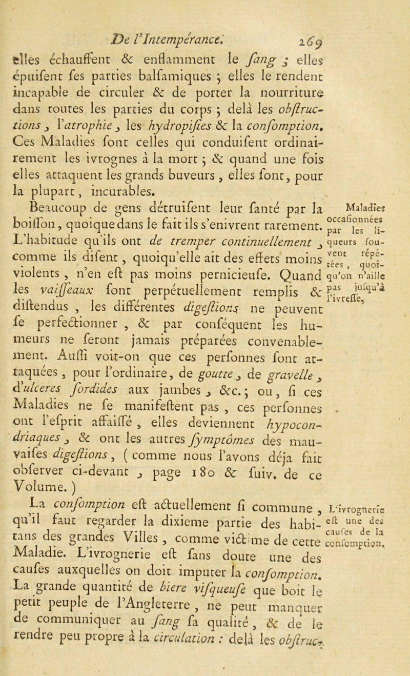 fcîîes échauffent 8c enflamment le fang • elles épuifent fes parties balfamiques } elles le rendent incapable de circuler 8c de porter la nourriture dans toutes les parties du corps } delà les obflruc- tions j, l’atrophie les hydropif es 8c la confomption* Ces Maladies font celles qui conduifent ordinai- rement les ivrognes à la mort ; 8c quand une fois elles attaquent les grands buveurs , elles font, pour la plupart, incurables. Beaucoup de gens détruifent leur faute par la boiffon, quoique dans le fait ils s’enivrent rarement. L’habitude qu’ils ont de tremper continuellement comme ils difent, quoiqu’elle ait des effets moins violents , n’en efl: pas moins pernicieufe. Quand les vaijjeaux font perpétuellement remplis 8c diftendus , les différentes digefiions ne peuvent fe perfectionner , 8c par conféquent les hu- meurs ne feront jamais préparées convenable- ment. Anfli voit-on que ces perfonnes font at- taquées , pour l’ordinaire, de goutte _, de gravelle y d’ulcérés fordides aux jambes ^ 8cc. ; ou, fl ces Maladies ne fe manifeftent pas , ces perfonnes ont l’efprit affaiffé , elles deviennent hypocon- driaques j 8c ont les autres fymptômes des mau- vaises digefiions, ( comme nous l’avons déjà fait obferver ci-devant page 180 8c fuiv. de ce Volume. ) La confomption efl: actuellement fi commune , qu’il faut regarder la dixième partie des habi- tans des grandes Villes , comme viCt me de cette Maladie. L’ivrognerie efl: fans doute une des caufes auxquelles on doit imputer la confomption. La grande quantité de biere vifqueufe que boit le petit peuple de l’Angleterre , ne peut manquer de communiquer au fang fa qualité, & de le rendre peu propre à la circulation : delà les obftruc? Maladies occafionnées par les li- queurs fou- vent répé- tées , quoi- qu'on n’ailic pas julqu’à rivreflé. L'ivrognerîc ell une des caufes de la confomption.