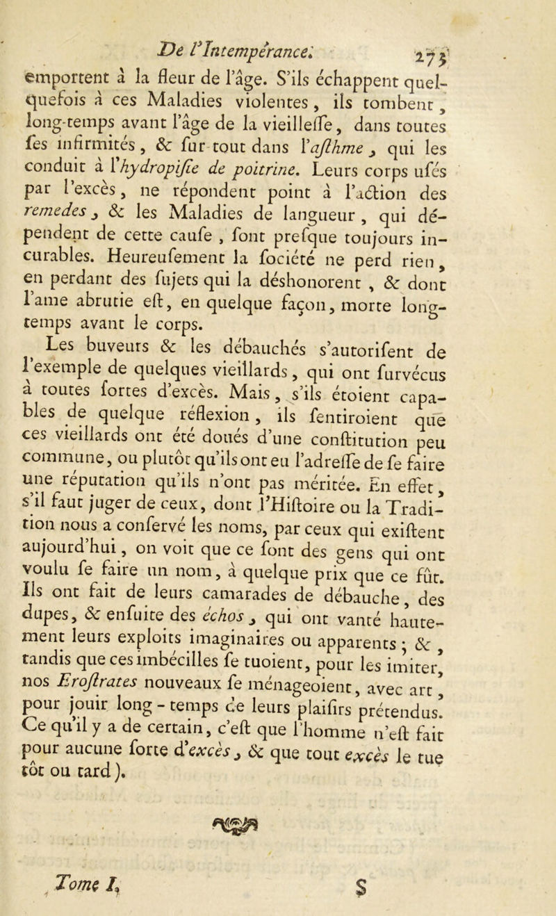 De l*Intempérance♦' 2-7 £ emportent a la fleur de l’âge. S’ils échappent quel- quefois â ces Maladies violentes , ils tombent, long temps avant l’âge de la vieillefle, dans toutes les infirmités, 8c fur tout dans Xajlhme y qui les conduit a 1 hydropijie de poitrine. Leurs corps ufés par l’excès, ne répondent point â la&ion des remedes 8c les Maladies de langueur , qui dé- pendent de cette caufe , font prefque toujours in- curables. Heureufement la fociété ne perd rien en perdant des fujets qui la déshonorent , 8c dont lame abrutie ell, en quelque façon, morte long- temps avant le corps. Les buveurs & les débauchés s’autorifent de 1 exemple de quelques vieillards, qui ont furvécus a toutes fortes d exces. Mais, s ils etoient capa- bles de quelque réflexion, ils fentiroient que ces vieillards ont ete doues d’une conftitution peu commune, ou plutôt qu’ils ont eu l’adrefle de fe faire une reputation qu ils n’ont pas méritée. En effet, s’il faut juger de ceux, dont fHiftoire ou la Tradi- tion nous a confervé les noms, par ceux qui exiftent aujourd’hui, on voit que ce font des gens qui ont voulu fe faire un nom, à quelque prix que ce fût. Ils ont fait de leurs camarades de débauche, des dupes, & enfuite des echos ^ qui ont vanté haute- ment leurs exploits imaginaires ou apparents * 8c tandis que cesimbécilles fe tuoient, pour les imite/ nos Erojlrates nouveaux fe ménageoient, avec art * pour jouir long-temps de leurs plaifirs prétendus! Ce quhl y a de certain, c’eft que l'homme n’eft fait pour aucune forte d'excès > 8c que tout excès le tue tôt ou tard ). Tome /, 7 T