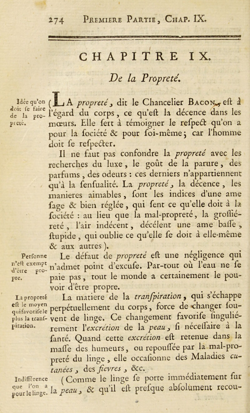 CHAPITRE IX. De la Propreté. Idée qu’on ( jj_j A propreté j dit le Chancelier Bacon** eft à de'1CiaC pro- fégard du corps, ce qu’eft la décence dans les pieté. mœurs. Elle fert à témoigner le refpeét qu’on a pour la focicté & pour foi-même} car l’homme doit fe refpecfer. Il ne faut pas confondre la propreté avec les recherches du luxe , le goût de la parure , des parfums , des odeurs : ces derniers n’appartiennent qu’a la fenfualité. La propreté la décence , les maniérés aimables , font les indices d’une ame fage & bien réglée, qui fent ce qu’elle doit à la fociété : au lieu que la mal-propreté, la grofiié- reté , l’air indécent, décélent une ame baffe , ftupide , qui oublie ce qu’elle fe doit à elle-même Sc aux autres ). Perfonne Le défaut de propreté eft une négligence qui n’eit exempt n’acjmec point d’excufe. Par-tout où l’eau ne fe pre. paie pas, tout le monde a certainement le pou- voir d’être propre. La propreté La matière de la transpiration y qui s échappé télZil perpétuellement du corps, force de changer fou- plus la tranf- vent de linge. Ce changement ravonle iinguiie- piration. rement Xexcrétion de la peau fi neceffaire a la fan ré. Quand cette excrétion eft retenue dans la maffe des humeurs, ou repouffee par la mal-pio- preté du linge , elle occahonne des Maladies cu- tanées > des fievres j ôcc. Indifférence ^ Comme le linge fe porte immédiatement fur jourldi^ la peau, & qu’il eft prefque abfolument recou-