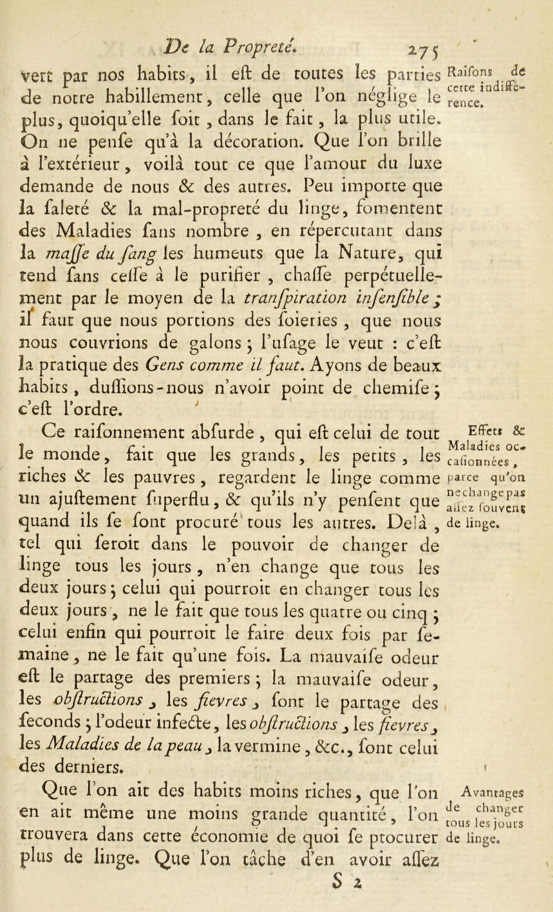 vert par nos habits, il eft de toutes les parties de notre habillement, celle que l’on néglige le plus, quoiqu’elle foit , dans le fait, la plus utile. On ne penfe qu’à la décoration. Que l’on brille à l’extérieur, voilà tout ce que l’amour du luxe demande de nous & des autres. Peu importe que la faleté Sc la mal-propreté du linge, fomentent des Maladies fans nombre , en répercutant dans la majje du fang les humeurs que la Nature, qui tend fans celle à lé purifier , chalfe perpétuelle- ment par le moyen de la tranfpiration infenfble; il faut que nous portions des foieries , que nous nous couvrions de galons ; l’ufage le veut : c’eft la pratique des Gens comme il faut. Ayons de beaux habits, dullions-nous n’avoir point de chemife j c’eft l’ordre. Ce raifonnement abfurde , qui eft celui de tout le monde, fait que les grands, les petits , les riches Sc les pauvres, regardent le linge comme un ajuftement fuperflu,& qu’ils n’y penfent que quand ils fe font procuré tous les autres. Delà , tel qui feroit dans le pouvoir de changer de linge tous les jours , n’en change que tous les deux jours; celui qui pourroit en changer tous les deux jours, ne le fait que tous les quatre ou cinq * celui enfin qui pourroit le faire deux fois par fe- maine, ne le fait qu’une fois. La mauvaife odeur eft le partage des premiers; la mauvaife odeur, les objlruclions ^ les fievres font le partage des féconds ; l’odeur infeéte, les objlruclions > les fievres^ les Maladies de la peau ^ la vermine, &c., font celui des derniers. Que Ton ait des habits moins riches, que Ion en ait même une moins grande quantité, l’on trouvera dans cette économie de quoi fe ptocurer plus de linge. Que l’on tache d’en avoir aflez S z Raifons de cette indiffé- rence. Effet* & Maladies oc* calionnées, parce qu'on necliange pas aiiez fouvenç de linge. Avantages Je changer tous les jours de linge.