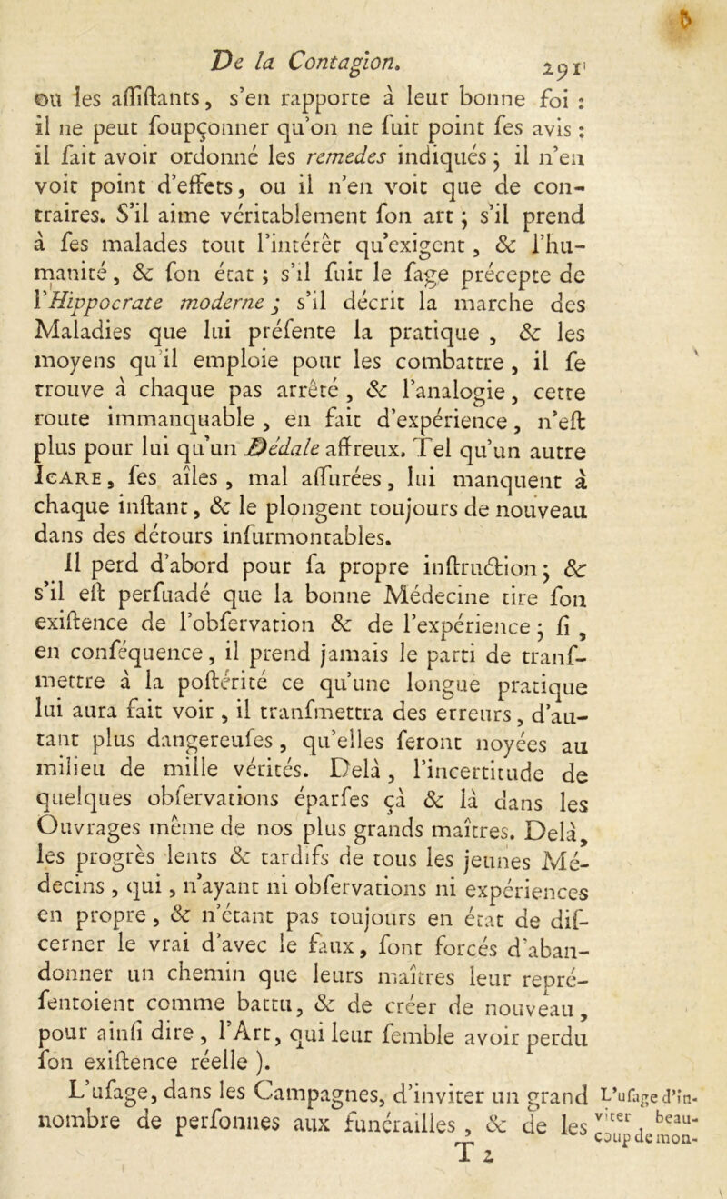 ou les afliftants, s’en rapporte a leur bonne foi : il ne peut foupçonner qu’on 11e fuit point fes avis : il fait avoir ordonné les rcmedes indiqués j il n’en voit point d’effets, ou il n’en voit que de con- traires. S’il aime véritablement fon art ; s’il prend à fes malades tout l’intérêt qu’exigent, 8c l’hu- manité , & fon état ; s’il fuit le fage précepte de Y Hippocrate moderne ; s’il décrit la marche des Maladies que lui préfente la pratique , 8c les moyens qu il emploie pour les combattre, il fe trouve à chaque pas arrêté , 8c l’analogie, cetre route immanquable , en fait d’expérience, n’eft plus pour lui qu’un Dédale affreux. Tel qu’un autre Icare , fes ailes , mal affinées, lui manquent à chaque inflant, 8c le plongent toujours de nouveau dans des détours infurmontables. 11 perd d’abord pour fa propre inftruétion ; 8c s’il eh perfuadé que la bonne Médecine tire fon exiftence de l’obfervation 8c de l’expérience • fi , en conféquence, il prend jamais le parti de tranf- mettre à la poftérité ce qu’une longue pratique lui aura fait voir , il tranfmettra des erreurs, d’au- tant plus dangereufes , quelles feront noyées au milieu de mille vérités. Delà, l’incertitude de quelques obfervations éparfes ça 8c là dans les Ouvrages même de nos plus grands maîtres. Delà, les progrès lents 8c tardifs de tous les jeunes Mé- decins , qui, n’ayant ni obfervations ni expériences en propre, & n’étant pas toujours en état de dif- cerner le vrai d’avec le faux, font forcés d’aban- donner un chemin que leurs maîtres leur repré- fentoient comme battu, 8c de créer de nouveau, pour a in fi dire, l’Art, qui leur femble avoir perdu fon exihence réelle ). L ufage, dans les Campagnes, d’inviter un grand LVage d’în- nombre de perfonnes aux funérailles, 8c de T z