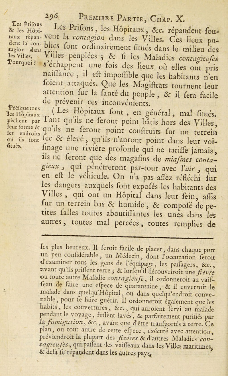 Tes Prifoas te les Hôpi- taux répan- dent la con- tagion dans les Villes, ’ï'oui-quoi ? Tféfquetous les Hôpitaux pèchent par leur forme & les endroits où ils font Situés, iç/6 Premiere Partie, Chap. X. Les Priions, les Hôpitaux, Scc. répandent fou- vent la contagion dans les Villes. Ces lieux pu- blics font ordinairement fitués dans le milieu des Villes peuplées ; & fi les Maladies contagbeufes s échappent une fois des lieux où elles ont pris nailTance , il eft impoflible que les habitants n’en foient attaques. Que les Magiftrats tournent leur attention fur la faute du peuple , & il fera facile de prévenir ces inconvénients. ( Les Hôpitaux font , en général, mal fitués. Tant qu’ils ne feront point bâtis hors des Villes, qu ils ne feront point conftruits fur un terrein fee & élevé, qu’ils n’auront point dans leur voi- finage une riviere proronde qui ne tariile jamais, ils ne feront que des magafins de miajrnes conta- gieux > qui pénétreront par-tout avec Y air „ qui en eft le véhicule. On n’a pas allez réfléchi fur auxquels font expofés les habitants des Villes , qui ont un Hôpital dans leur fein, aflis fur un terrein bas 8c humide, 8c compofé de pe- tites falles toutes aboutiflantes les unes dans les autres, toutes mal percées, toutes remplies de îes plus heuieux. Il feroit facile de placer, dans chaque port un peu confîderable, un Médecin, dont l’occupation feroit d examiner tous les gens de 1 equipage, les paffagers, &c., savant qu ils priffent terre ; & lorfqu’il découvrirait une fievre ou toute aune Maladie contagieufe, il ordonnerait au vaif- leau de faire une efpece de quarantaine, & il enverroit le malade dans quelqu Hôpital, ou dans quelqu’endroit conve- nable , pour fe faire guérir, il ordonnerait également que les habits, les couvertures, &c., qui auraient fervi au malade pendant le voyage, fullent lavés, & parfaitement purifiés par Ja fumigation, Scc., avant que d’être tranfportés à terre. Ce plan, ou tout autre de cette efpece, exécuté avec attention, préviendrait la plupart des fievres & d’autres Maladies con- tagieufes, qui paflent des vai/feaux dans les Villes maritimes & delà fe répandent dans les autres pays*