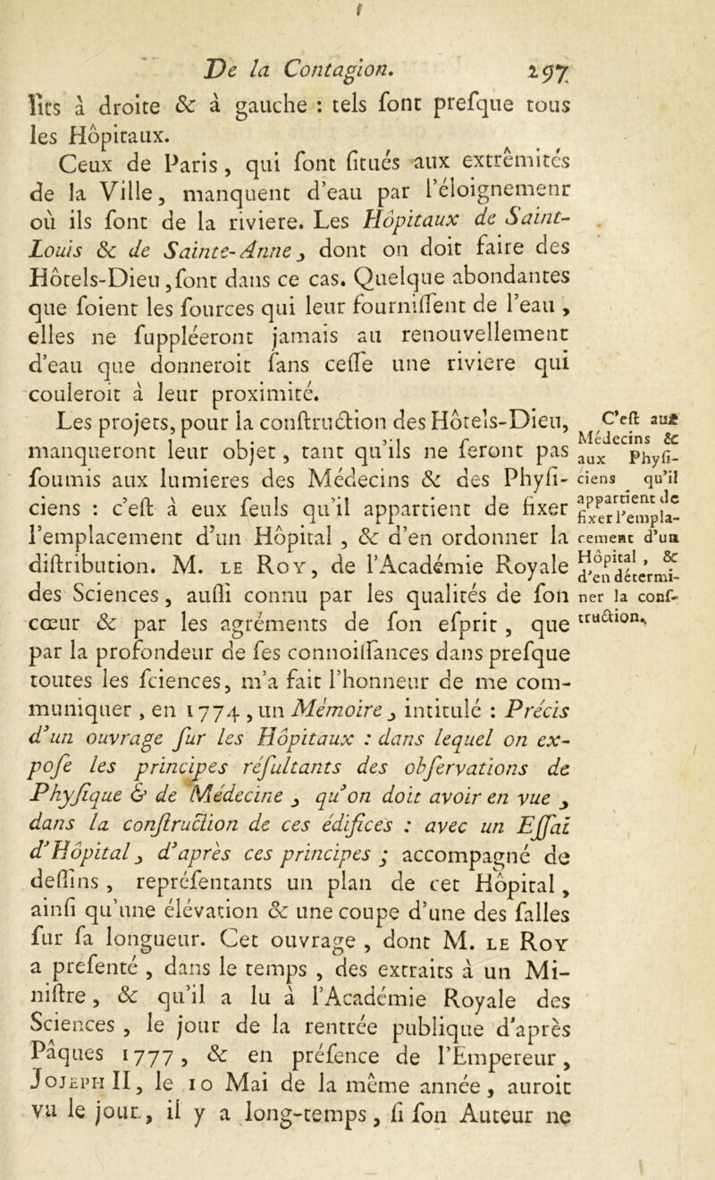 s De la Contagion. *97 lits à droite 8c à gauche : tels font prefque tous les Hôpitaux. Ceux de Paris, qui font fitués aux extrémités de la Ville, manquent d’eau par l’éloignemenr où ils font de la riviere. Les Hôpitaux de Saint- Louis 8c de Sainte-Anne j dont on doit faire des Hôtels-Dieu ,font dans ce cas. Quelque abondantes que foient les fources qui leur fourniffent de l’eau , elles ne fuppléeront jamais au renouvellement d’eau que donneroit fans cede une riviere qui couleroit à leur proximité. Les projets, pour la conftruétion des Hôtels-Dieu, manqueront leur objet, tant qu’ils ne feront pas fournis aux lumières des Médecins 8c des Phyfi- ciens : c’eft à eux feuîs qu’il appartient de fixer l’emplacement d’un Hôpital , 8c d’en ordonner la diftribution. M. le Roy, de l’Académie Royale des Sciences, aufli connu par les qualités de fou cœur 8c par les agréments de fon efprit , que par la profondeur de fes connoilfances dans prefque toutes les fciences, m’a fait l’honneur de me com- muniquer , en 1774 , un Mémoire intitulé : Précis d'un ouvrage fur les Hôpitaux : dans lequel on ex- pofe les principes réfultants des obfervations de Phyfique & de Médecine qu'on doit avoir en vue dans la, conftruclion de ces édifices : avec un Ejfai d}Hôpital y d'après ces principes ; accompagné de dedins , reprcfentants un plan de cet Hôpital, ainfi qu’une élévation 8c une coupe d’une des falles fur fa longueur. Cet ouvrage , dont M. le Roy a prefenté , dans le temps , des extraits à un Mi- nière , 8c qu’il a lu à l’Académie Royale des Sciences , le jour de la rentrée publique d’après Pâques 1777, 8c en préfence de l’Empereur, JojephII, le 10 Mai de la meme année, auroit vu le jour., il y a long-temps, fi fon Auteur ne C’eft aui Médecins te aux Phyfi- ciens qu’il appartient de fixer l’empla- cement d’ua Hôpital , 8c d’en détermi- ner la conf- tru&ion..