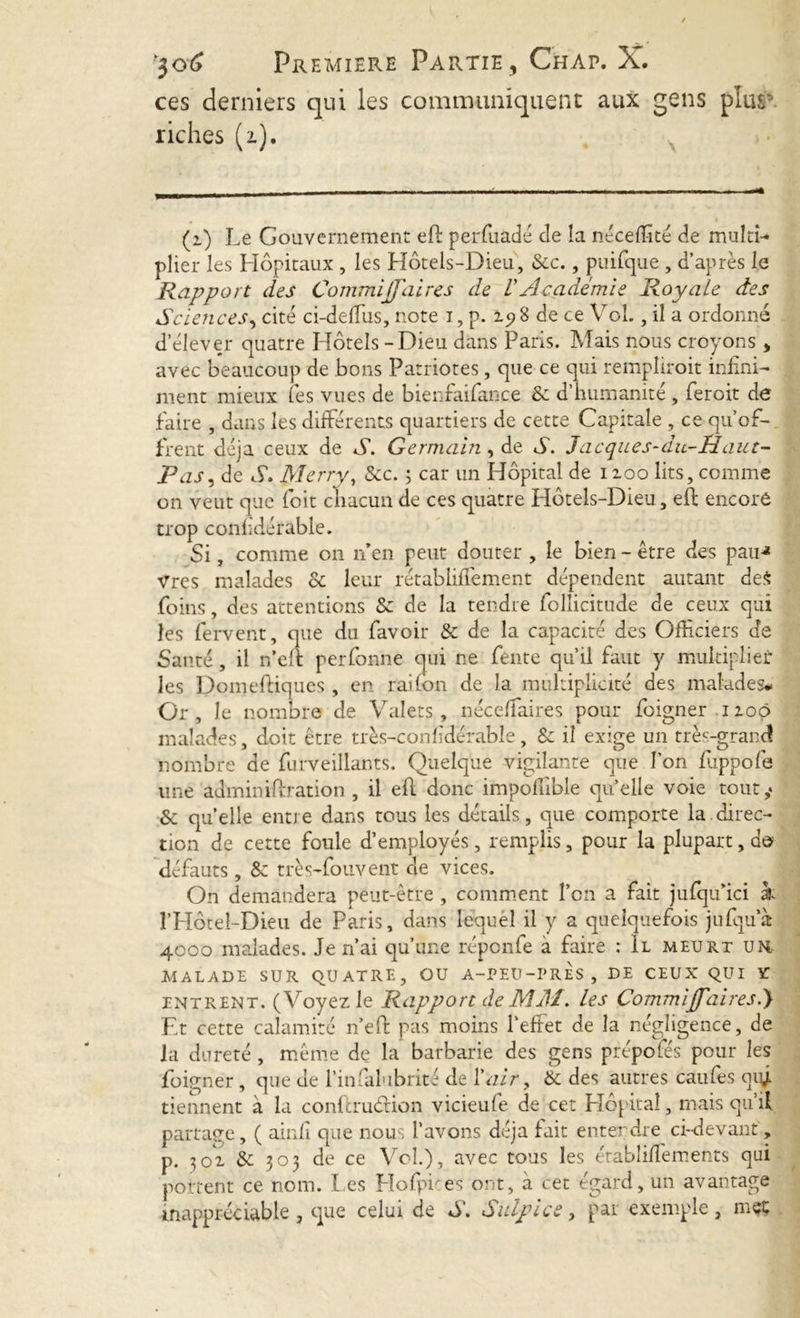 ces derniers qui les communiquent aux gens plug* riches (i). (i) Le Gouvernement eft perfuadé de la néceffité de multî- plier les Hôpitaux , les Hôtels-Dieu, Scc., puifque , d’après le Rapport des Commijfaires de VAcadémie Royale des Sciences, cité ci-delTus, note i, p. 15? 8 de ce Vol., il a ordonné d’élever quatre Hôtels-Dieu dans Paris. Mais nous croyons , avec beaucoup de bons Patriotes, que ce qui rempliroit infini- ment mieux Tes vues de bienfaifance Sc d’humanité , feroit de faire , dans les différents quartiers de cette Capitale , ce qu’of- frent déjà ceux de S. Germain, de A. Jacques-du-Haut- Pas, de S. Merry, See. ; car un Hôpital de 1100 lits, comme on veut que foit chacun de ces quatre Hôtels-Dieu, eh; encore trop confdérable. Si, comme on n’en peut douter , le bien - être des pau-* Vres malades 6c leur rétabliflement dépendent autant de$ foins, des attentions Sc de la tendre follicitude de ceux qui les fervent, que du favoir & de la capacité des Officiers de Santé, il n’eft perfonne qui ne fente qu’il faut y multiplier les Domeftiqucs, en rai (on de la multiplicité des malades# Or, le nombre de Valets, néceffiaires pour foigner iioçj malades, doit être très-confdérable, Sc il exige un très-grand nombre de furveillants. Quelque vigilante que l’on fuppofe une adminiffration , il efl donc impoffible qu’elle voie tout,* Sc quelle entre dans tous les détails, que comporte la direc- tion de cette foule d’employés, remplis, pour la plupart, do défauts, Sc très-fouvent de vices. On demandera peut-être, comment l’on a fait jufqu’ici à l’Hôtel-Dieu de Paris, dans fëquél il y a quelquefois jufqua 4000 malades. Je n’ai qu’une réponfe à faire : Il meurt un MALADE SUR QUATRE, OU A-PEU-PRES, DE CEUX QUI Y entrent. (Voyez le Rapport de MAI. les Commijfaires.) Et cette calamité n’eft pas moins l’eftet de la négligence, de la dureté, même de la barbarie des gens prépofés pour les foigner, que de l’infalubrité de l'air, Sc des autres caufes qiy tiennent à la conftruéHon vicieufe de cet Plôpitaî, mais qu’il partage, ( ainfi que nous l’avons déjà fait entendre ci-devant, p. 301 Sc 303 de ce Vol.), avec tous les établiffements qui portent ce nom. I es Hofpues ont, à cet égard, un avantage inappréciable , que celui de A. Sulpice, par exemple, mec