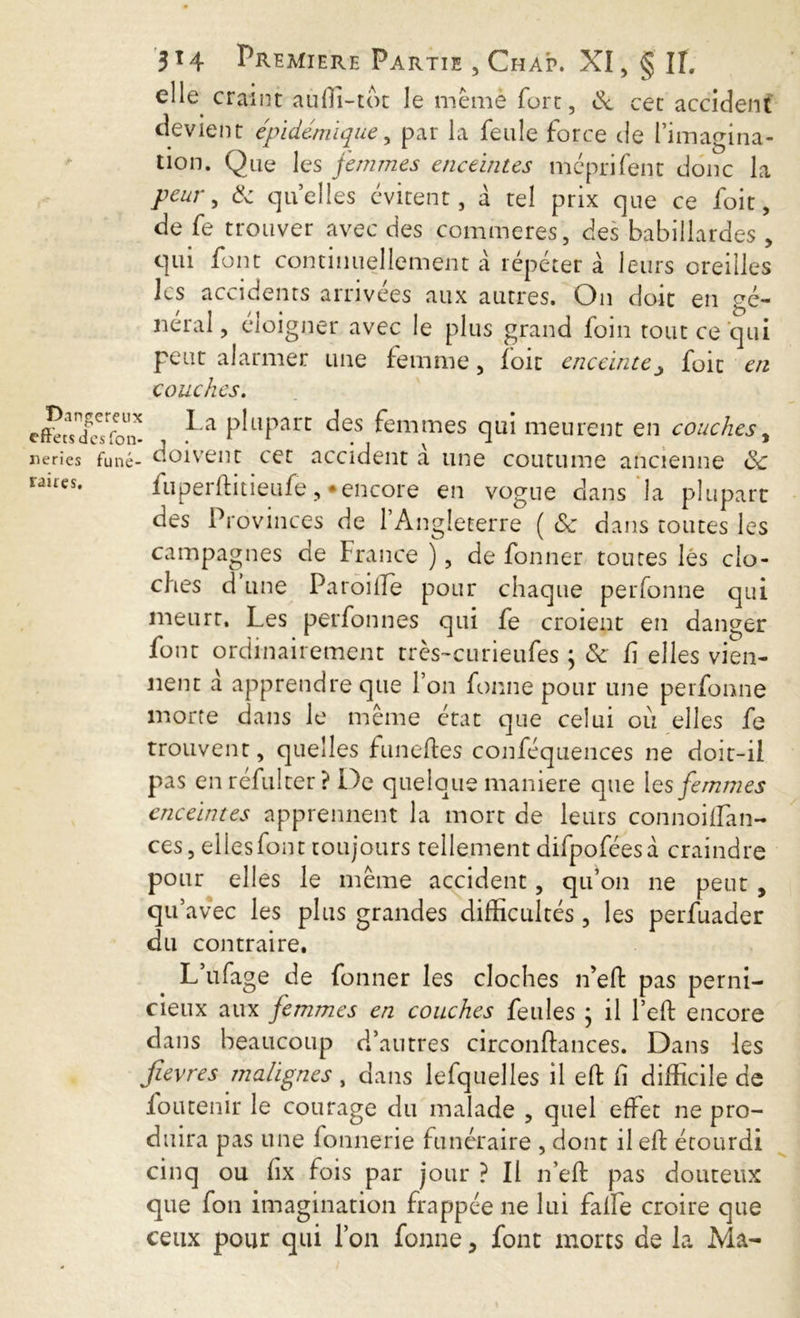 Dangereux effets des fon- neries funé- raires. 314 Premiere Partie , Chap. XI, § IL elle craint auffi-tot le mèmè fort, & cet accident devient épidémique, par la feule force de l’imagina- tion. Que les femmes enceintes mçprifent donc la peur , & quelles évitent, à tel prix que ce foit, de fe trouver avec des commeres, des babillardes , qui font continuellement à répéter à leurs oreilles les accidents arrivées aux autres. On doit en gé- néral, eloigner avec le plus grand foin tout ce qui peut alarmer une femme, foie enceintefoit en couches. La plupart des femmes qui meurent en couches, - doivent cet accident à une coutume ancienne ëc fuperftitieufe , *encore en vogue clans la plupart des Provinces de l’Angleterre ( & dans toutes les campagnes de France ), de fonner toutes lés clo- ches d une Paroiile pour chaque perfonne qui meurt. Les perfonnes qui fe croient en danger font ordinairement très-curieufes ; & fi elles vien- nent à apprendre que l’on fonne pour une perfonne morte dans le même état que celui où elles fe trouvent, quelles funelfes conféquences ne doit-il pas en réfulter? De quelque maniéré que les femmes enceintes apprennent la mort de leurs connoiffan- ces, elles font toujours tellement difpoféesà craindre pour elles le même accident, qu’on ne peut , qif avec les plus grandes difficultés , les perfuader du contraire. L ufage de fonner les cloches ifelf pas perni- cieux aux femmes en couches feules ; il Left encore dans beaucoup d’autres circonftances. Dans les fièvres malignes, dans lefquelles il elf fi difficile de fou tenir le courage du malade , quel effet ne pro- duira pas une fonnerie funéraire , dont il elf étourdi cinq ou fix fois par jour ? Il n’elf pas douteux que fon imagination frappée ne lui faffe croire que ceux pour qui l’on fonne , font morts de la Ma-