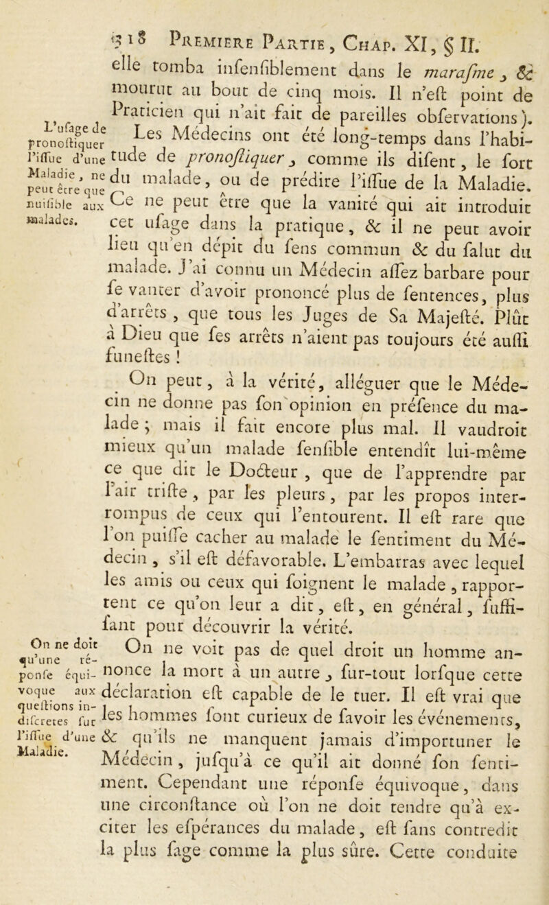 elle tomba infenfblement dans le marafme 8c mourut au bout de cinq mois. Il n’ed point de I raticien qui naît fait de pareilles obfervations ). rronomq'uer ,Les Médecins ont été long-temps dans l’habi- l’iiTue d’une tLlc^ de pronqfliquer _j comme ils difent, le fort ^eutlLVquedu malade> °L1 de prédire Piflue de la Maladie, nuiiibie aux oc peut erre cjue la vanité qui ait introduit Malades. cet ufage dans la pratique, 8c il ne peut avoir- lieu qu en dépit du fens commun 8c du falut du maiade. j ai connu un Médecin allez barbare pour fe vanter d’avoir prononcé plus de fentences, plus d’arrêts , que tous les Juges de Sa Majedé. Plût a Dieu que fes arrêts n’aient pas toujours été aulîi fu ne des î On peut, a la vérité, alléguer que le Méde- cin ne donne pas fon opinion en préfence du ma- lade ; mais il fait encore plus mal. Il vaudroit mieux qu’un malade fenfible entendît lui-même ce que dit le Dodleur , que de l’apprendre par 1 air tri de, par les pleurs, par les propos inter- rompus de ceux qui l’entourent. Il ed rare que 1 on puide cacher au malade le fentiment du Mé- decin , s’il ed défavorable. L’embarras avec lequel les amis ou ceux qui foignent le malade , rappor- tent ce qu’on leur a dit, ed, en général, fuffi- iant pour découvrir la vérité. u\meC ^°é- ne volt Pas de °lae^ dro^ un liomme an- ponfe équi- nonce la mort à un autre ^ fur-tout lorfque cette VueiUons?nX déclaration ed: capable de le tuer. Il ed vrai que difcretes fur nommes loiit curieux de favoir les evcnements, rifiue d’une 8c qu’ils ne manquent jamais d’importuner le Médecin, jufqu’à ce qu’il ait donné fon fenti- ment. Cependant une réponfe équivoque, dans une circondance ou l’on ne doit tendre qu’à ex- citer les efpérances du malade, ed fins contredit la pl us fige comme la plus sûre. Cette conduite
