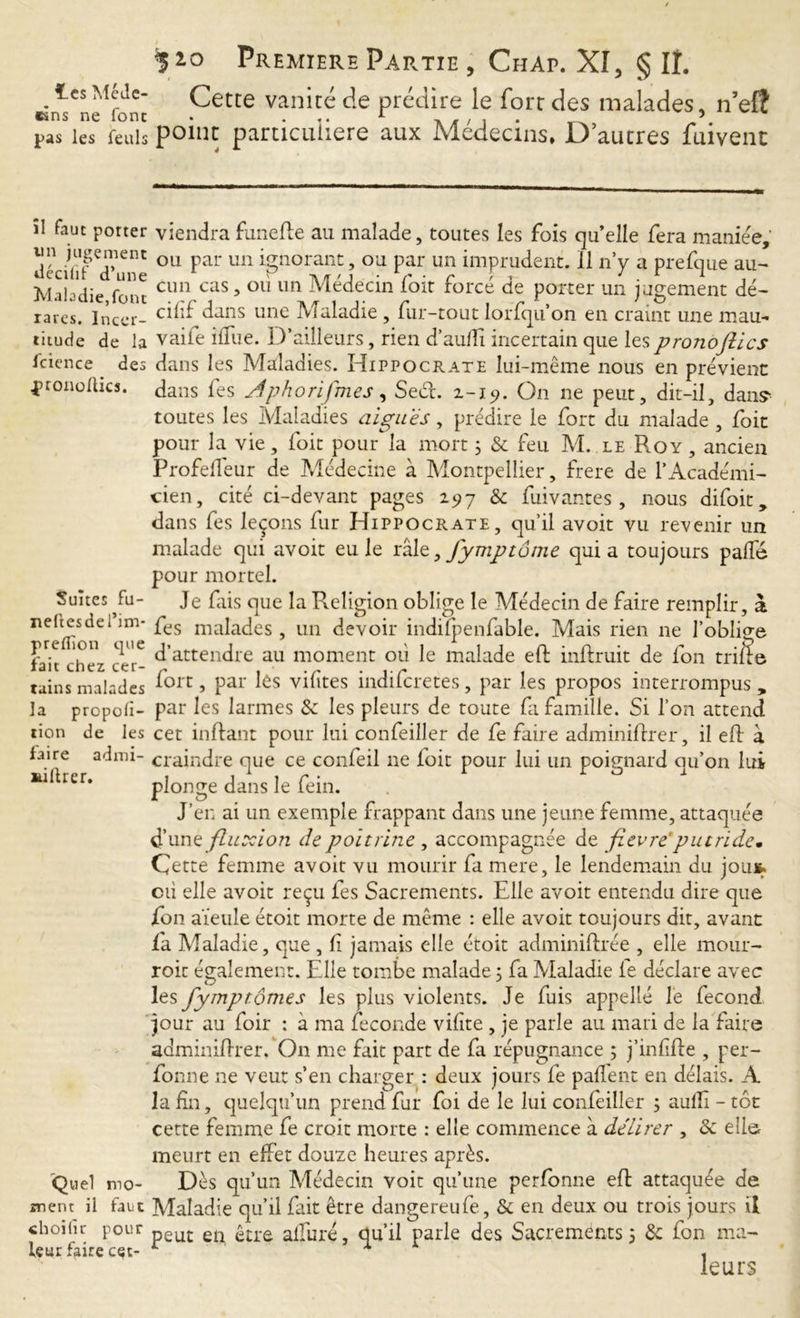 .1 cs MfJe' Cette vanité de prédire le fort des malades, nef? pas les fenls point particulière aux Médecins, D autres fuivenc îl faut porter viendra funefle au malade, toutes les fois qu’elle fera maniée, lin jugement ou par un ignorant, ou par un imprudent. 11 n’y a prefque au- Maladie font cun cas > ou 1111 Médecin ioit force de porter un jugement dé- rares. incer- ^ans une Maladie, fur-tout lorfqu’on en craint une m au- titude de la vaife ilfue. D’ailleurs, rien d’aufTi incertain que les prono flics lcience . des dans les Maladies. Hippocrate lui-même nous en prévient pronolhcs. dans fes Jphorifmes, Sect. 2-15». On ne peut, dit-il, dan? toutes les Maladies aigues, prédire le fort du malade , foit pour la vie, foit pour la mort 3 & feu M. le Roy , ancien Profelleur de Médecine à Montpellier, frere de l’Académi- cien, cité ci-devant pages 2517 & fuivantes , nous difoit, dans fes leçons fur Hippocrate, qu’il avoit vu revenir un malade qui avoit eu le râlz 3 fymptôme quia toujours palfé pour mortel. Suites fu- neftesdel’im- preflion que fait chez cer- tains malades la propor- tion de les faire admi- killrer. Quel mo- ment il fact choifïr pour leur faire cec- Je fais que la Religion oblige le Médecin de faire remplir, à fes malades, un devoir indifp en fable. Mais rien ne l’oblige d’attendre au moment où le malade eft inftruit de ion trille fort, par les vifites indifcretes, par les propos interrompus, par les larmes & les pleurs de toute fa famille. Si l’on attend cet inflant pour lui confeiller de fe faire adminiffrer, il elt à craindre que ce confeil 11e foit pour lui un poignard qu’on lui plonge dans le fein. J’en ai un exemple frappant dans une jeune femme, attaquée d’une fluxion de poitrine , accompagnée de fievre putride. Çette femme avoit vu mourir fa mere, le lendemain du joui, cù elle avoit reçu fes Sacrements. Elle avoit entendu dire que ion aïeule étoit morte de même : elle avoit toujours dit, avant fa Maladie, que , li jamais elle étoit adminiftrée , elle mour- roic également. Elle tombe malade 3 fa Maladie fe déclare avec les fymptômes les plus violents. Je fuis appelle le fécond jour au foir : à ma fécondé vilîte , je parle au mari de la faire adminiflrer. On me fait part de fa répugnance 5 j’infifte , per- fonne ne veut s’en charger : deux jours fe paffent en délais. A la fin, quelqu’un prend fur foi de le lui confeiller 3 auflî - tôt cette femme fe croit morte : elle commence à délirer , &: elle meurt en effet douze heures après. Dès qu’un Médecin voit qu’une perfomie eft attaquée de Maladie qu’il fait être dangereufe, & en deux ou trois jours il peut en, être alluré, qu’il parle des Sacrements 3 &: fon ma- le u rs