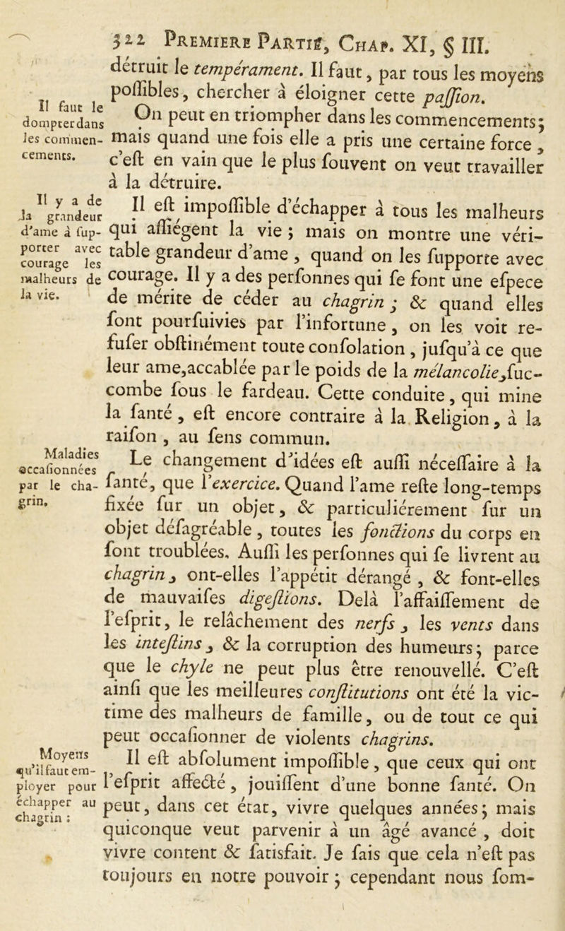 rtxi détruit le tempérament. Il faut, par tous les moyens poflibles, chercher à éloigner cette pajjion. dompterons Ç11 Peut en triompher dans les commencements; les commen- tnais quand une fois elle a pris une certaine force cements. c eft en vain que le plus fouvent on veut travailler à la détruire. ,îa grandeur d'ame à lup- porter avec courage les malheurs de la vie. Maladies ©ccalionnces par le cha- grin. Moyens «ju’ilfauc em- ployer pour chapper au chagrin : Il eft nnpoftible d échapper a tous les malheurs qui aftîégent la ^ vie ; mais on montre une véri- table grandeur d ame , quand on les fupporte avec courage. Il y a des perfonnes qui fe font une efpece de mente de ceder au chagrin * ôc quand elles font pourfuivies par l’infortune , on les voit re- fufer obftinément toute confolation , jufqu a ce que leur ame,accablée par le poids de la mélancolie fiuc- combe fous le fardeau. Cette conduite, qui mine la faute, eft encore contraire à la Religion, à la raifon , au fens commun. Le changement dJidées eft aufli néceffaire à la fame, que 1 exercice. Quand Tame refte long-temps fixée fur un objet, ôc particuliérement fur un objet dcfagreable , toutes les fonctions du corps en font troublées, Aufii les perfonnes qui fe livrent an chagrin j ont-elles l’appétit dérangé , ôc font-elles de mauvaifes digejlions. Delà l’afFaifTement de lefprit, le relâchement des nerfs les vents dans les intefiinsôc la corruption des humeurs; parce que le chyle ne peut plus être renouvelle. C’eft ainfi que les meilleures conflitutions ont été la vic- time des malheurs de famille, ou de tout ce qui peut occafionner de violents chagrins. Il eft abfolument impoftible, que ceux qui ont 1 efprit afteété, jouilfent d’une bonne famé. On peut, dans cet état, vivre quelques années; mais quiconque veut parvenir à un âgé avancé , doit vivre content ôc fatisfait. Je fais que cela n’eft pas toujours en notre pouvoir ; cependant nous fom-