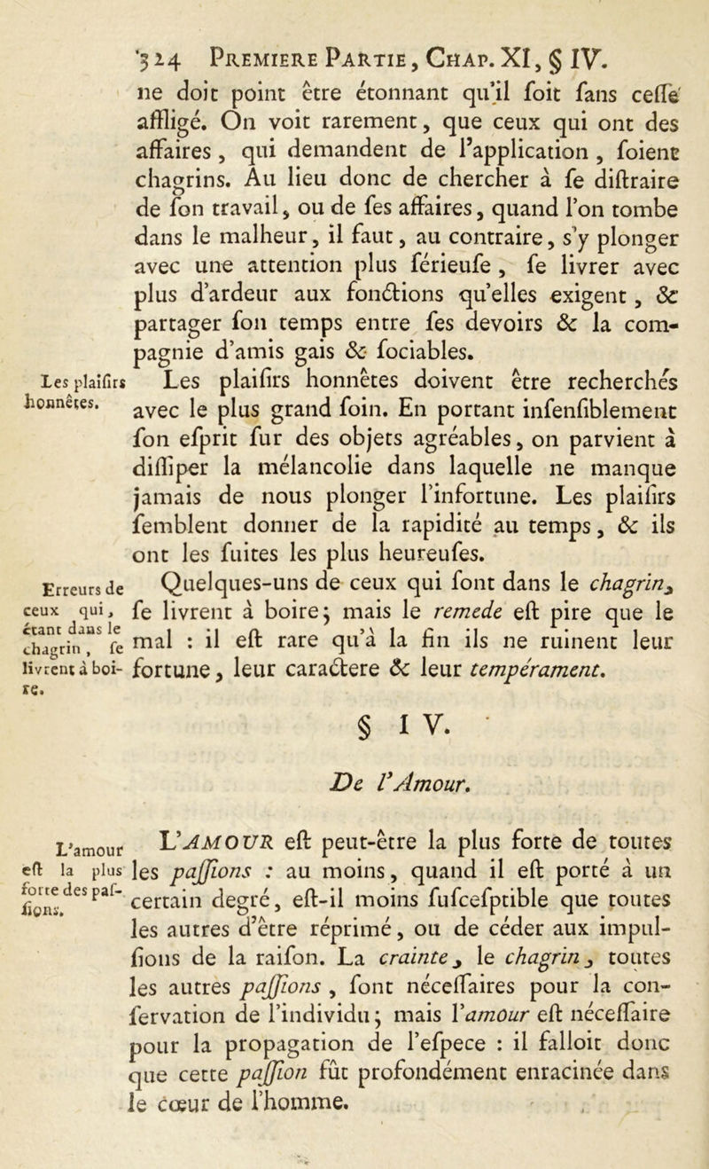 ne doit point être étonnant qu’il foit fans ceffe affligé. On voit rarement, que ceux qui ont des affaires , qui demandent de l’application , foiene chagrins. Au lieu donc de chercher à fe diftraire de fon travail, ou de fes affaires, quand l’on tombe dans le malheur, il faut, au contraire, s’y plonger avec une attention plus férieufe , fe livrer avec plus d’ardeur aux fondions quelles exigent, ôc partager fon temps entre fes devoirs ôc la com- pagnie Les plaifirs Les Loanetes. avec Ig fon efprit fur des objets agréables, on parvient à diffiper la mélancolie dans laquelle ne manque jamais de nous plonger l’infortune. Les plaifirs femblent donner de la rapidité au temps, ôc ils ont les fuites les plus heureufes. Erreurs de Quelques-uns de ceux qui font dans le chagrin^ ceux qui, fe livrent à boire ; mais le remedc eft pire que le chTgrit^r fe mal : il eft rare clu a ne ruinent leur livrent àboi- fortune > leur caradere Ôc leur tempérament. re. § 1V. • De VAmour. i amis gais ôc lociables. plaifirs honnêtes doivent être recherchés plus grand foin. En portant infenfiblement L'amour L’AMOUR eft peut-être la plus forte de toutes eft la plus les pajjions : au moins, quand il eft porté à un Lion!-.deSPaf~ certain degré, eft-il moins fufcefptible que toutes les autres d’être réprimé, ou de céder aux impul- sons de la raifon. La crainte j le chagrin toutes les autres pajjions , font nécelfaires pour la con- fervation de l’individu \ mais Xamour eft néceffaire pour la propagation de l’efpece : il falloir donc que cette pajjion fût profondément enracinée dans le cœur de l’homme.