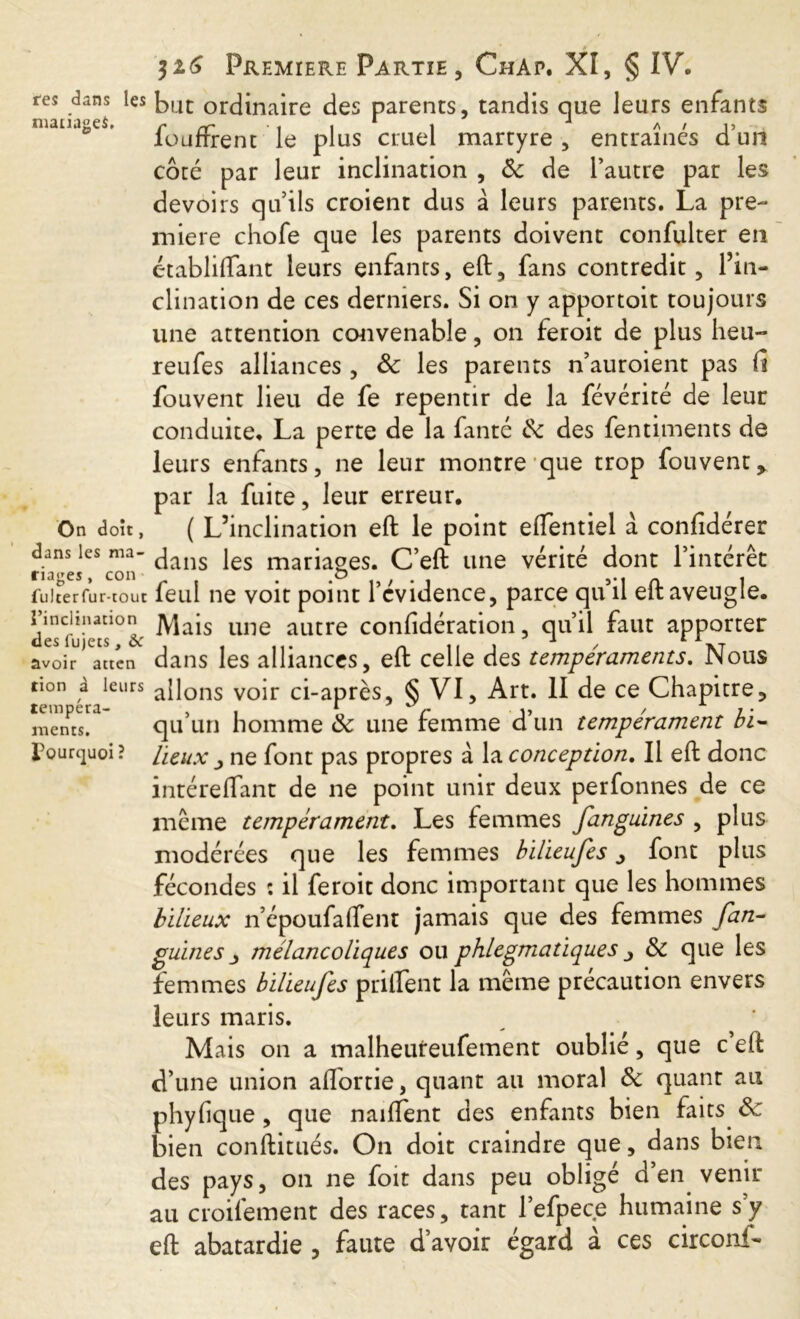 res dans les but ordinaire des parents, tandis que leurs enfants manages, r rr ■ i i 1 i J /\ / i> loufrrent le plus cruel martyre , entraînes d un côté par leur inclination , 8c de l’autre par les devoirs qu’ils croient dus à leurs parents. La pre- miere chofe que les parents doivent confulter en établiftant leurs enfants, eft, fans contredit, l’in- clination de ces derniers. Si on y apportoit toujours une attention convenable, on feroit de plus heu- reufes alliances , 8c les parents n’auroient pas fi fouvent lieu de fe repentir de la févérité de leur conduite. La perte de la fanté 8c des fentiments de leurs enfants, ne leur montre que trop fouvent> par la fuite, leur erreur. On doît, ( L’inclination eft le point eftentiel à confidérer dans les ma- ^ jes mariaoes. C’eft une vérité dont l’intérêt nages, con p . ,-i n 1 fuicerfur-tout leul ne voit point 1 evidence, parce qu il elt aveugle. cle^iVas10a une autre confidération, qu’il faut apporter avoir attcn dans les alliances, eft celle des tempéraments. Nous non à leurs a{lons VOir ci-après, § VI, Art. II de ce Chapitre, qu’un homme 8c une femme d’un tempérament bi- lieux j ne font pas propres à la conception. Il eft donc intéreflant de ne point unir deux perfonnes de ce même tempérament. Les femmes fanguines , plus modérées que les femmes bilieufes, font plus fécondes : il feroit donc important que les hommes bilieux n’époufalfent jamais que des femmes fan- guines 3 mélancoliques ou phlegmatiques ■> 8c que les femmes bilieufes priftent la même précaution envers leurs maris. Mais on a malheureufement oublié, que c eft d’une union aflbrtie, quant au moral 8c quant au phyfique, que naifTent des enfants bien faits 8c bien constitués. On doit craindre que, dans bien des pays, on ne foit dans peu obligé d’en venir au croifement des races, tant l’efpece humaine s’y eft abâtardie , faute d’avoir égard à ces circonf- tempera- ments, pourquoi