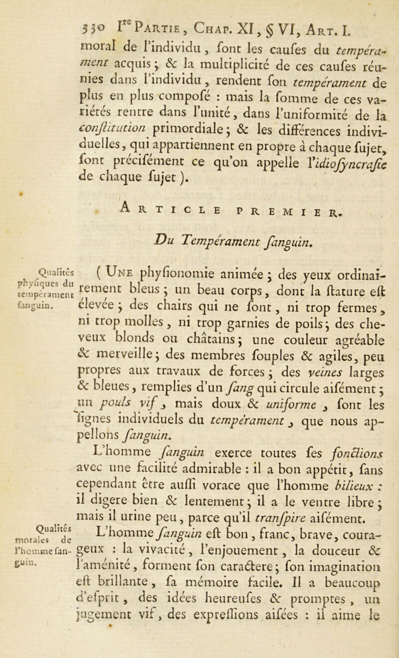 moral de 1 individu , font les caufes du tempéra- ment acquis ; 8c la multiplicité de ces caufes réu- nies dans l’individu, rendent fon tempérament de plus en plus compofé : mais la fomme de ces va- riétés rentre dans l’unité, dans l’uniformité de la conflitatïon' primordiale ; 8c les différences indivi- duelles, qui appartiennent en propre à chaque fujet, font précifément ce qu’on appelle Tidiofyncrafie de chaque fujet ). Article premier. Du Tempérament fanguin. Qualités ( Une phyfionomie animée : des yeux ordinal- limite Au i i _ V _ _ feinperamenc 1*em^nt ^eus ; tin beau corps, dont la ifature eft fangain. élevée ; des chairs qui ne font, ni trop fermes, ni trop molles, ni trop garnies de poils; des che- veux blonds ou châtains; une couleur agréable 8c merveille; des membres fouples 8c agiles, peu propres aux travaux de forces ; des veines larges 8c bleues, remplies d’un fang qui circule aifément ; un pouls vif j mais doux 8c uniforme font les figues individuels du tempérament ^ que nous ap- pelions fanguin. L’homme fanguin exerce toutes fes fonctions avec une facilité admirable : il a bon appétit, fans cependant être auflî vorace que l’homme bilieux : il digéré bien 8c lentement; il a le ventre libre; mais il urine peu, parce qu’il tranfpire aifément. mor^r!,t<k L’homme fanguin eft bon , franc, brave, coura- Fhommefan- geux : la vivacité, l’enjouement, la douceur 8c gu u. l’aménité, forment fon caraétere; fon imagination eft brillante, fa mémoire facile. Il a beaucoup d’e-prit, des idées heureufes 8c promptes , un jugement vif, des expreffions aifées : il aime le