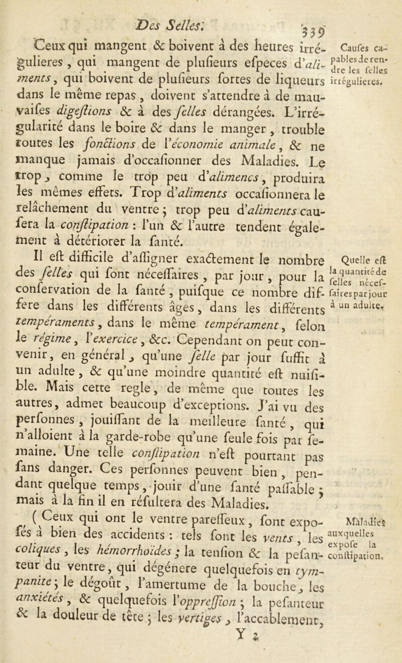 Des Selles: ^9 Ceux qui mangent & boivent à des heures irré- Caufes ca- jgulieres , qui mangent de plufieurs efpeces d'ali- aîn^rJnes ments , qui boivent de plufieurs fortes de liqueurs irrégulières, dans le même repas , doivent s’attendre à de mau- vaifes digeftions de à des /elles dérangées. L’irré- gularité dans le boire Se dans le manger , trouble routes les fonclions de Y économie animale, Se ne manque jamais d’occafionner des Maladies. Le trop j comme le trop peu déalimencs, produira les mêmes effets. Trop dé aliments occafionnera le relâchement du ventre; trop peu dé aliments cau- sera la conjlipation : l’un Se l’autre tendent égale- ment à détériorer la fauté. Il eft difficile d’afligner exa&ement le nombre Quelle ert des /elles' qui font néceffaires , par jour , pour la confervation de la fan té , puifque ce nombre difi faîresparjouc fere dans les différents âges , dans les différents à un aduite- tempéraments, dans le même tempérament, félon le régime, Y exercice, Sec. Cependant on peut con- venir, en général qu’une /elle par jour fuffit à un adulte, Se qu’une moindre quantité efl: nuifi- ble. Mais cette regie, de même que toutes les nutres, admet beaucoup d exceptions. J’ai vu des perfonnes , jouilfant de la meilleure fanté , qui 11’alloient à la garde-robe qu’une feule fois par fe- maine. Une telle conjlipation n’eft pourtant pas fans danger. Ces perfonnes peuvent bien , pen- dant quelque temps, jouir d’une fanté palfable ; mais à la fin il en réfultera des Maladies. ( Ceux qui ont le ventre parelfeux, font expo- Maladies les a bien des accidents : tels font les vents les auxtluelIes coliques, les hémorrhoïdes; la tendon & la pefan- cotation, teur du ventre, qui dégénéré quelquefois en tym- panite ; le dégoût, l’amertume de la bouche., les anxiétés, Se quelquefois YoppreJJîon ; la pefanteur $e la douleur de tête ; les vertiges > l’accablement y *