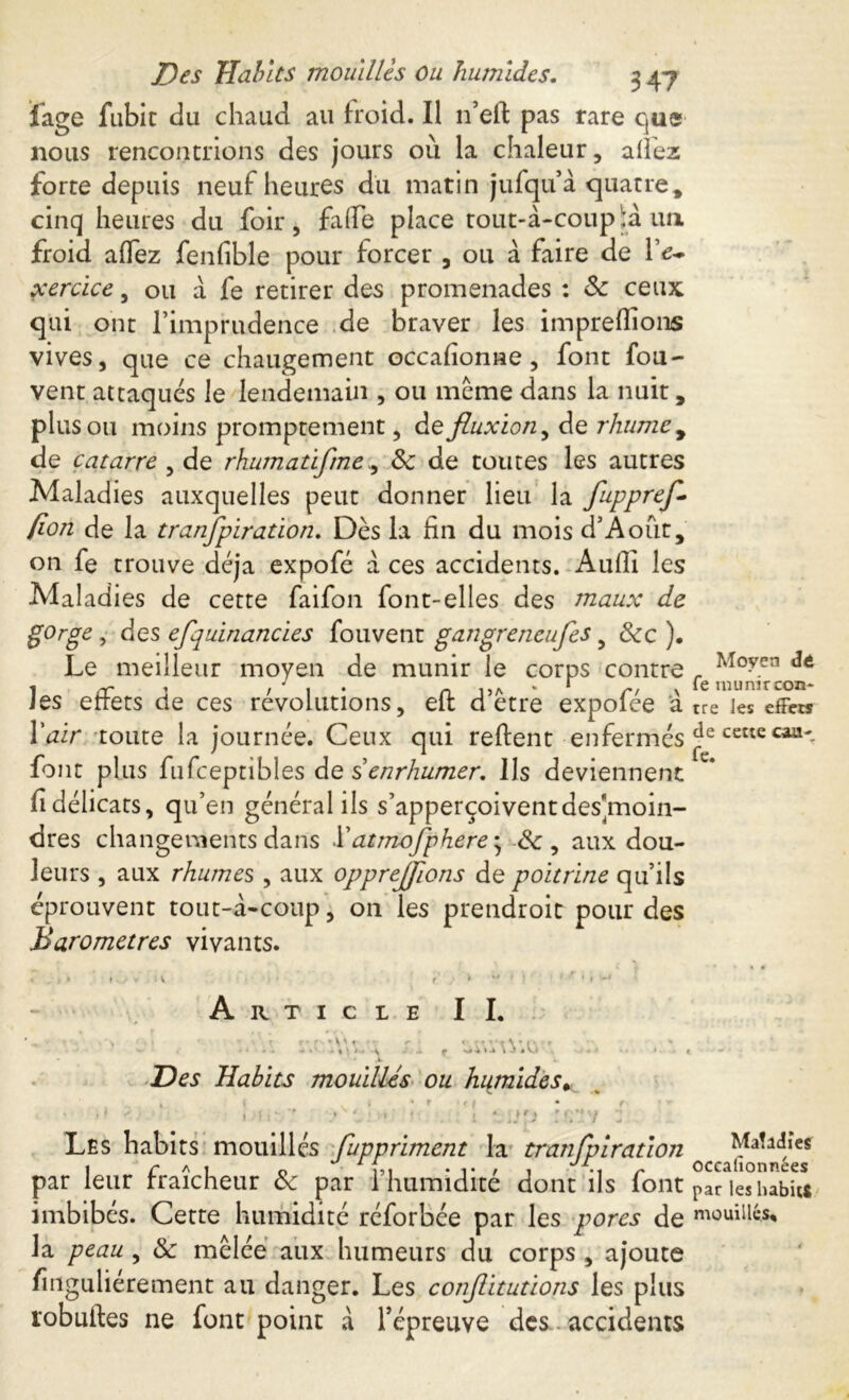 Des Habits mouillés ou humides. 3 47 fage fubit du chaud au froid. Il n’eft pas rare que nous rencontrions des jours 011 la chaleur, allez forte depuis neuf heures du matin jufqu à quatre * cinq heures du foir, fade place tout-à-coup ià un froid aflez fenfible pour forcer , ou à faire de Ye- xercice, ou à fe retirer des promenades : 8c ceux qui ont l’imprudence de braver les impreffions vives, que ce changement occafîonne, font fou- vent attaqués le lendemain , ou même dans la nuit, plus ou moins promptement, de fluxion, de rhume , de catarre , de rhumatifme., 8c de toutes les autres Maladies auxquelles peut donner lieu la fuppref* (ion de la transpiration. Dès la fin du mois d’Aout, on fe trouve déjà expofé à ces accidents. Audi les Maladies de cette faifon font-elles des maux de gorge, des efquinancies fouvent gangreneufes y 8cc ). Le meilleur moyen de munir le corps contre r Moyen 1 rr i t , n da * * r/ \ « munircon- les errets de ces revolutions, eit dette expolee a tre les effet? Y air toute la journée. Ceux qui reftent-enfermés cettccaa' font plus fufceptibles de senrhumer. Us deviennent fi délicats, qu’en général ils s’apperçoiventdes'moin- dres changements dans .l’atmofphere ; de, aux dou- leurs , aux rhumes , aux opprejjlons de poitrine qu’ils éprouvent tout-à-coup, on les prendroit pour des Baromètres vivants. Article II. Des Habits mouillés ou humides* Ki r c Les habits mouillés Suppriment la tranfpiration Maladie* par leur fraîcheur 8c par l’humidité dont ils font parkshabUs imbibés. Cette humidité réforbée par les pores de mouillé* la peau , 8c mêlée aux humeurs du corps , ajoute finguliérement au danger. Les confiitutions les plus robuftes ne font point à l’épreuve des accidents