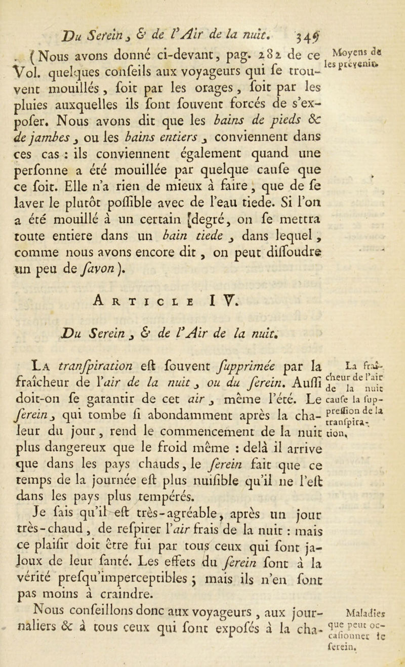 . (Nous avons donné ci-devant, pag. z3i de ce Vol. quelques confeils aux voyageurs qui fe trou- vent mouillés , foit par les orages, foit par les pluies auxquelles ils font fouvenc forcés de s’ex- pofer. Nous avons dit que les bains de pieds Ôc de jambes ou les bains entiers y conviennent dans ces cas : ils conviennent également quand une perfonne a été mouillée par quelque caufe que ce foit. Elle n’a rien de mieux à faire, que de fe laver le plutôt poflible avec de l’eau tiede. Si l’on a été mouillé à un certain [degré, on fe mettra toute entière dans un bain tiede y dans lequel, comme nous avons encore dit, on peut diffoudre un peu de favon ). Moyens de les jjtéyenif* * * Article IV. Du Serein ^ & de VAir de la nuit. La tranfpiration eft fou vent fupprimée par la La fraîcheur de Yair de la nuit ^ ou du ferein. Audi nuic doit -on fe garantir de cet air meme l’été. Le caufe la fup- ferein qui tombe fi abondamment après la cha- Ia leur du jour, rend le commencement de la nuit don. plus dangereux que le froid meme : delà il arrive que dans les pays chauds, le ferein fait que ce temps de la journée eft plus nuifible qu’il 11e left dans les pays plus tempérés. Je fais qu’il eft très - agréable, après lin jour très-chaud , de refpirer Y air frais de la nuit : mais ce plaifir doit erre fui par tous ceux qui font ja- loux de leur fan té. Les effets du ferein font à la vérité prefqu’imperceptibles 3 mais ils n’en font pas moins à craindre. Nous confeillons donc aux voyageurs 3 aux jour- Maladies naliers ôc à tous ceux qui font expofés à la cha- ferein.