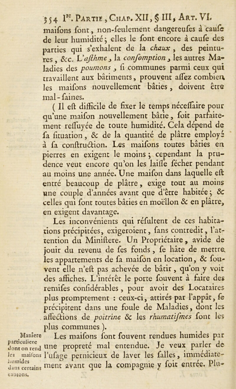 maifons font, non-feulement dangereufes à caufe de leur humidité 5 elles le font encore à caufe des parties qui s’exhalent de la chaux , des peintu- res , 8cc. Vajlhme jy la confomption , les autres Ma- ladies des poumons fi communes parmi ceux qui travaillent aux bâtiments, prouvent affez combien, les maifons nouvellement bâties, doivent être mal - faines. ( Il eft difficile de fixer le temps néceffaire pour qu’une maifon nouvellement bâtie, foit parfaite- ment refiuyée de toute humidité. Cela dépend de fa fituation, 3c de la quantité de plâtre employé à fa confirmation. Les maifons toutes bâties en pierres en exigent le moins 5 cependant la pru- dence veut encore qu’on les laiffe fécher pendant au moins une année. Une maifon dans laquelle eft: entré beaucoup de plâtre, exige tout au moins une couple d’années avant que d’être habitée 5 8c celles qui font toutes bâties en moellon 8c en plâtre, en exigent davantage. Les inconvénients qui réfultent de ces habita- tions précipitées, exigeroient, fans contredit, l’at- tention du Miniftere. Un Propriétaire, avide de jouir du revenu de fes fonds, fe hâte de mettre, les appartements de fa maifon en location, 8c fou- vent elle n’eft pas achevée de bâtir , qu’on y voit des affiches. L’intérêt le porte fouvent à faire des remifes confidérables, pour avoir des Locataires plus promptement : ceux-ci, attirés par l’appât, fe précipitent dans une foule de Maladies, dont les . affections de poitrine 8c les rhumatifmes font les plus communes ). Maniéré Les maifons font fouvent rendues humides par Jonlon rend une propreté mal entendue. Je veux parler de les maifons l’ufage pernicieux de laver les faites, immediate- u anT certain s avant que la compagnie y foie entrée. Plu- fcaatons.