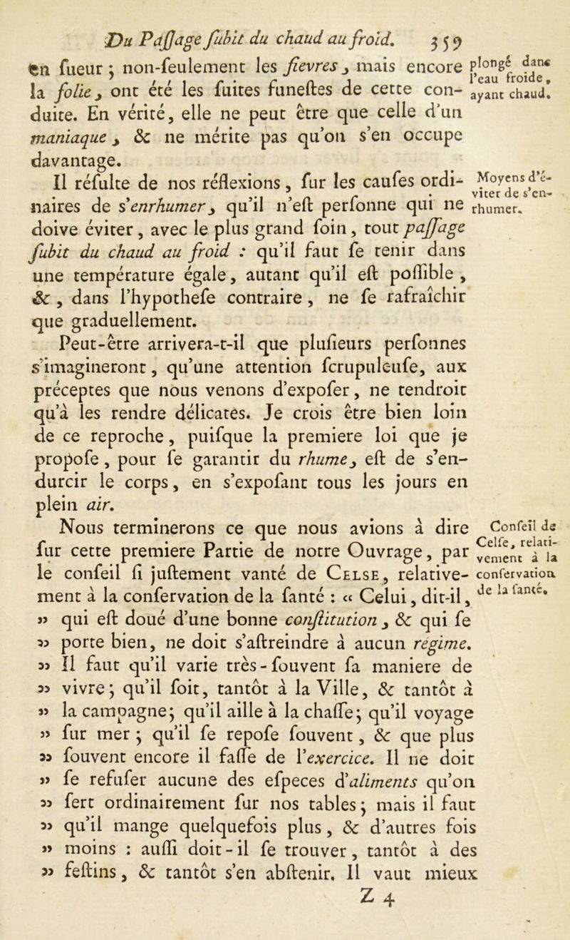 fcn fueur ; non-feulement les fievres _> mais encore la folie j ont été les fuites funeftes de cette con- ayant chaud! duite. En vérité, elle ne peut être que celle d’un maniaque y 8c ne mérite pas qu’on s’en occupe davantage. Il réfulte de nos réflexions, fur les caufes ordi- Moyensd’e- naires de s enrhumerqu il n elfc perlonne qui ne burner, doive éviter, avec le plus grand foin, toutpajfage fubit du chaud au froid : qu’il faut fe tenir dans une température égale, autant qu’il efl: poflîble , 8c , dans l’hypothefe contraire , ne fe rafraîchir que graduellement. Peut-être arrivera-t-il que plulîeurs perfonnes s imagineront, qu’une attention fcrupuleufe, aux préceptes que nous venons d’expofer, ne tendroit qua les rendre délicates. Je crois être bien loin de ce reproche, puifque la premiere loi que je propofe, pour (e garantir du rhume ^ efl: de s’en- durcir le corps, en s’expofant tous les jours en plein air. Nous terminerons ce que nous avions à dire Confeïi de fur cette premiere Partie de notre Ouvrage, par ^[emluâ le confeil fl juftement vanté de Celse, relative- confervatioa ment à la confervation de la fanté : ce Celui, dit-il, dc 1-1 lantc* » qui efl: doué d’une bonne confiitution 8c qui fe 33 porte bien, ne doit s’aftreindre à aucun regime. 33 Il faut qu’il varie très-fouvent fa maniéré de 33 vivre; qu’il foit, tantôt à la Ville, 8c tantôt à la campagne; qu’il aille à la chafle; qu’il voyage » fur mer ; qu’il fe repofe fouvent, 8c que plus 33 fouvent encore il faite de Xexercice. 11 ne doit » fe refufer aucune des efpeces bailments qu’on 33 fert ordinairement fur nos tables ; mais il faut 33 qu’il mange quelquefois plus, 8c d’autres fois » moins : auffl doit-il fe trouver, tantôt à des 33 feltins, 8c tantôt s’en abftenir. 11 vaut mieux Z4