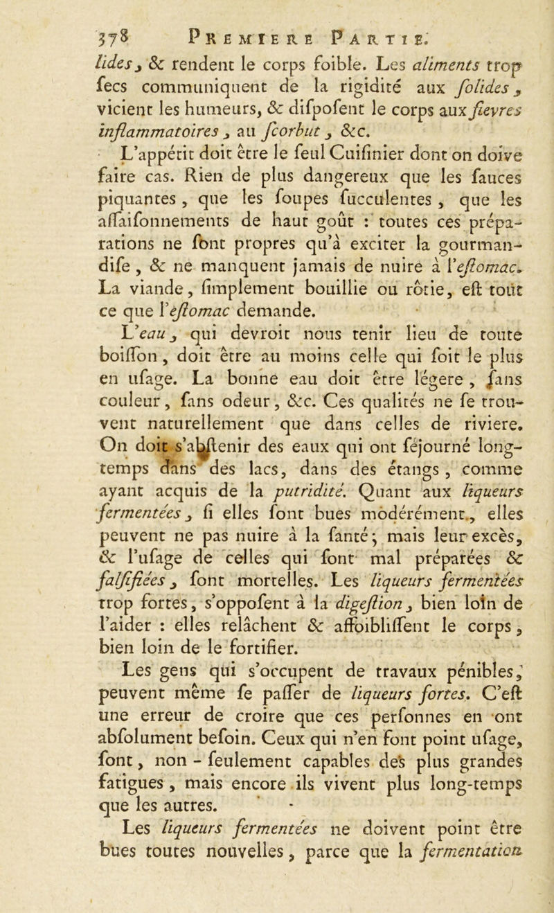 tidesj Sc rendent le corps foible. Les aliments trop fees communiquent de la rigidité aux folides 9 vicient les humeurs, Sc difpofent le corps auxfièvres inflammatoires > au feorbut Scc. L’appétit doit être le feul Cuifinier dont on doive faire cas. Rien de plus dangereux que les fauces piquantes , que les foupes fucculentes , que les aflaifonnements de haut goût : toutes ces prépa- rations ne font propres qu’à exciter la gourman- dife , Sc ne manquent jamais de nuire à l’efiomac~ La viande, Amplement bouillie ou rôtie, eft tout ce que Xefiomac demande. L’eau j qui devroit nous tenir lieu de toute boifion , doit être au moins celle qui foit le plus en ufage. La bonne eau doit être légère , fans couleur, fans odeur, Scc. Ces qualités ne fe trou- vent naturellement que dans celles de riviere. On doit s’a^jlenir des eaux qui ont fejourné long- temps dans des lacs, dans des étangs , comme ayant acquis de la putridité. Quant aux liqueurs fermentées j fi elles font bues modérément., elles peuvent ne pas nuire à la fanté} mais leur excès, Sc l’ufage de celles qui font mal préparées Sc falfïfiées j font mortelles. Les liqueurs fermentées trop fortes, s’oppofent à la digeflionbien loin de l’aider : elles relâchent Sc affoibliffent le corps, bien loin de le fortifier. Les gens qui s’occupent de travaux pénibles,1 peuvent même fe pafler de liqueurs fortes. C’eft une erreur de croire que ces perfonnes en ont abfolument befoin. Ceux qui n’en font point ufiige, font, non - feulement capables des plus grandes fatigues , mais encore ils vivent plus long-temps que les autres. Les liqueurs fermentées ne doivent point être bues toutes nouvelles, parce que la fermentation