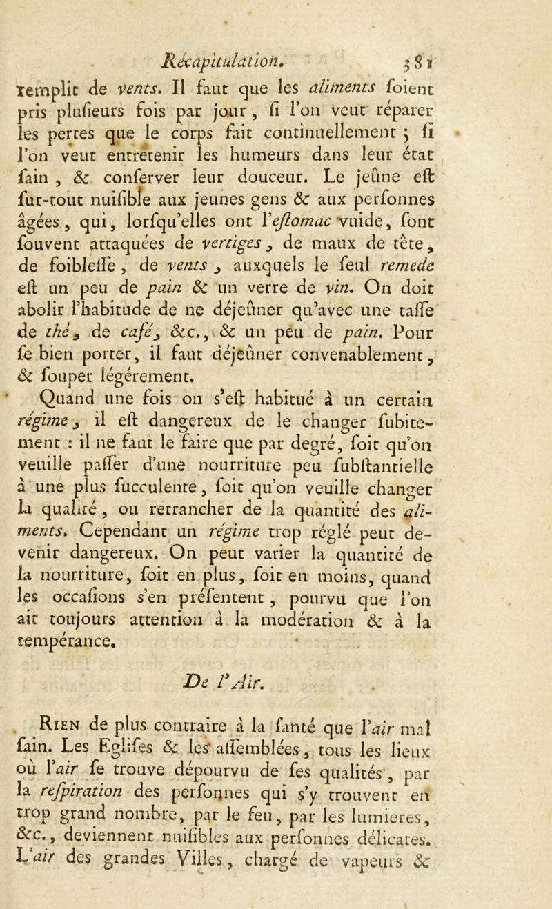 remplie de vents. Il faut que les aliments foient pris plusieurs fois par jour, fi Ion veut réparer les pertes que le corps fait continuellement \ fi l’on veut entretenir les humeurs dans leur état fain , de conferver leur douceur. Le jeûne eft fur-tout nuifible aux jeunes gens de aux perfonnes âgées, qui, lorfqu’elles ont Yejlomac vuide, font fouvent attaquées de vertiges , de maux de tête, de foiblelfe , de vents y auxquels le feul remede eft un peu de pain ôc un verre de vin. On doit abolir l’habitude de ne déjeûner qu’avec une tafie de thé, de café, Ôcc., ôc un peu de pain. Pour fe bien porter, il faut déjeûner convenablement, Ôc fouper légèrement. Quand une fois on s’eft habitué à un certain régime, il eft dangereux de le changer fubite- ment : il ne faut le faire que par degré, foit qu’on veuille palier d’une nourriture peu fubftantielle à une plus fucculente, foit qu’on veuille changer la qualité , ou retrancher de la quantité des ali- ments. Cependant un régime trop réglé peut de- venir dangereux. On peut varier la quantité de la nourriture, foit en plus, foit en moins, quand les occafions s’en préfentent , pourvu que l’on ait toujours attention à la modération de à la tempérance. De V Air, Rien de plus contraire à la famé que Y air mal fain. Les Eghfes de les alfemblées, tous les lieux où Yair fe trouve dépourvu de fes qualités , par la refpiration des perfonnes qui s’y trouvent en trop grand nombre, par ie feu, par les lumières, dec., deviennent nuifibles aux perfonnes délicates. L air des grandes Villes, chargé de vapeurs de