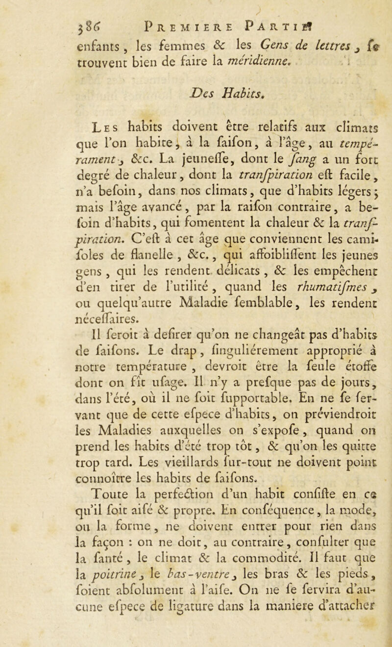 enfants , les femmes 8c les Cens de lettres j fe trouvent bien de faire la méridienne. Des Habits. Les habits doivent être relatifs aux climats que Ton habite, à la faifon, à l’âge, au tempé- ramenty 8cc, La jeunefTe, dont le fang a un fort degré de chaleur, dont la tranfpiration efl: facile, n’a befoin, dans nos climats, que d’habits légers; mais l’âge avancé, par la raifon contraire, a be- foin d’habits, qui fomentent la chaleur 8c la tranf- piration, C’eft â cet âge que conviennent les cami- foles de flanelle , 8cc,, qui aftoibliflent les jeunes gens , qui les rendent délicats , 8c les empêchent d’en tiier de l’utilité, quand les rhumatifmes y ou quelqu’autre Maladie femblable, les rendent néceflaires. 11 feroit à defirer qu’on ne changeât pas d’habits de faifons. Le drap , finguliérement approprié â notre température , devroit être la feule étoffe dont on fît ufage. Il n’y a prefque pas de jours, dans l’été, où il ne foit fupportable. En ne fe fer- vant que de cette efpece d’habits, on préviendroit les Maladies auxquelles on s’expofe, quand on prend les habits d’été trop tôt, 8c qu’on les quitte trop tard. Les vieillards fur-tout ne doivent point connoîcre les habits de faifons. Toute la perfection d’un habit confifte en ce qu’il foit aifé 8c propre. En conféquence, la mode, ou la forme, ne doivent entrer pour rien dans la façon : on ne doit, au contraire, confulter que la fanté , le climat 8c la commodité. Il faut que la poitrine j le bas-ventre j les bras 8c les pieds, foient abfolument à l’aife. On ne le fervira d’au- cune efpece de ligature dans la maniéré d’attacher