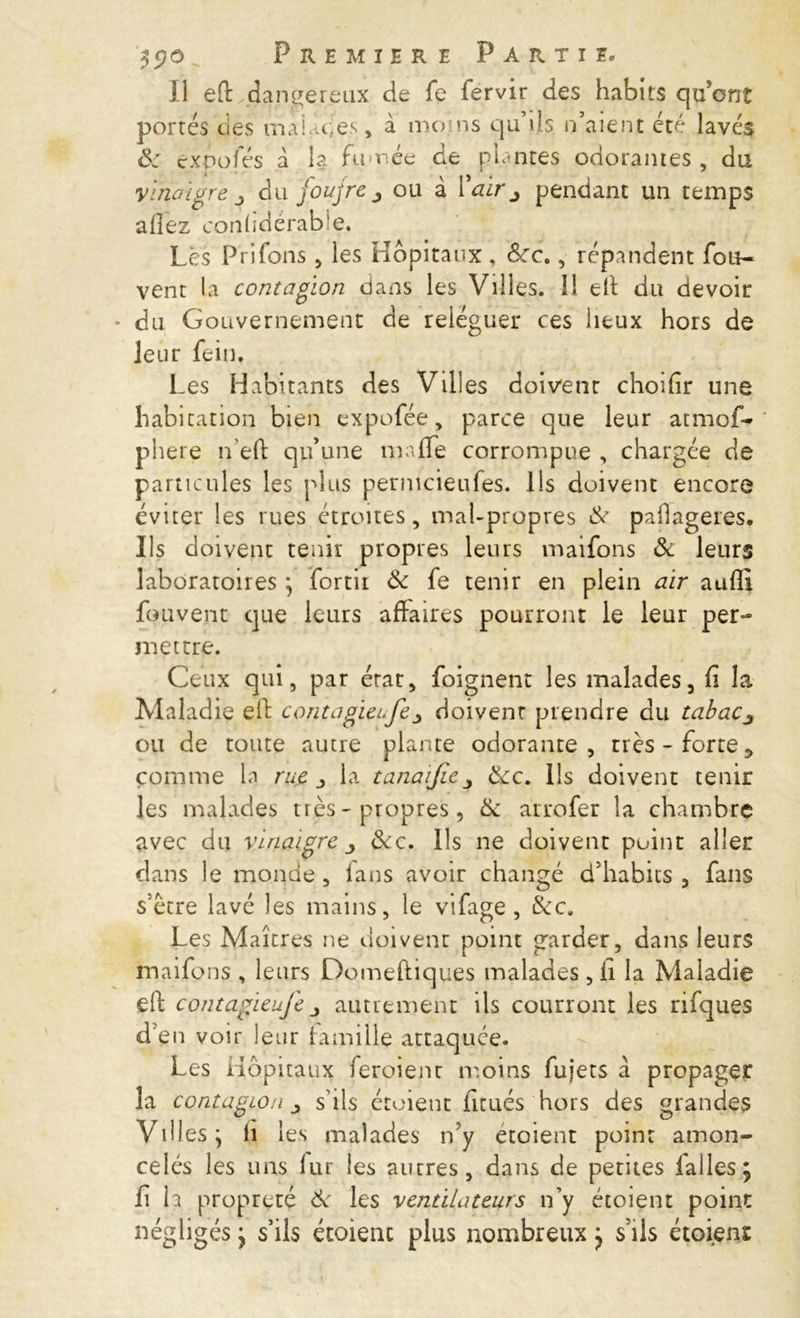 Il eft dangereux de fe fervir des habits qu’ont portés des mai de-es, à mens qu’ils n’aient été lavé$ ôc exnofés à la fumée de pintes odorantes, du vinaigre j du foufrèj ou à l’air j pendant un temps allez conlidérable. Lès PrSfons, les Hôpitaux , dre., répandent fou- vent la contagion dans les Villes. 11 eft du devoir du Gouvernement de reléguer ces lieux hors de leur fein. Les Habitants des Villes doivent choifir une habitation bien expofée, parce que leur atmos- phère n eft qu’une mafle corrompue , chargée de particules les plus permeieufes. Ils doivent encore éviter les rues étroites, mal-propres de paftageres. Ils doivent tenir propres leurs maifons & leurs laboratoires} fortii Ôc fe tenir en plein air auffi fouvenc que leurs affaires pourront le leur per- mettre. Ceux qui, par état, foignent les malades, fi la Maladie eft contagieufej doivent prendre du tabac3 ou de toute autre plante odorante, très-forte5 comme la rue la tanaijie ôcc. Ils doivent tenir les malades très - propres, de arrofer la chambre avec du vinaigre y dec. Ils ne doivent point aller dans le monde , fans avoir changé d’habits , fans s’être lavé les mains, le vifage , dec. Les Maîtres ne doivent point garder, dans leurs maifons , leurs Domeftiques malades , li la Maladie eft contagieufe autrement ils courront les rifques d'en voir leur famille attaquée. Les Hôpitaux feroienr moins fujets à. propager la contagion s’ils étoient ficués hors des grandes VlHeS y fi les malades n’y étoient point amon- celés les uns lut les autres, dans de pentes iallesj fi h propreté Ôc les ventilateurs n’y étoient point négligés j s’ils étoient plus nombreux } s’ils étoient