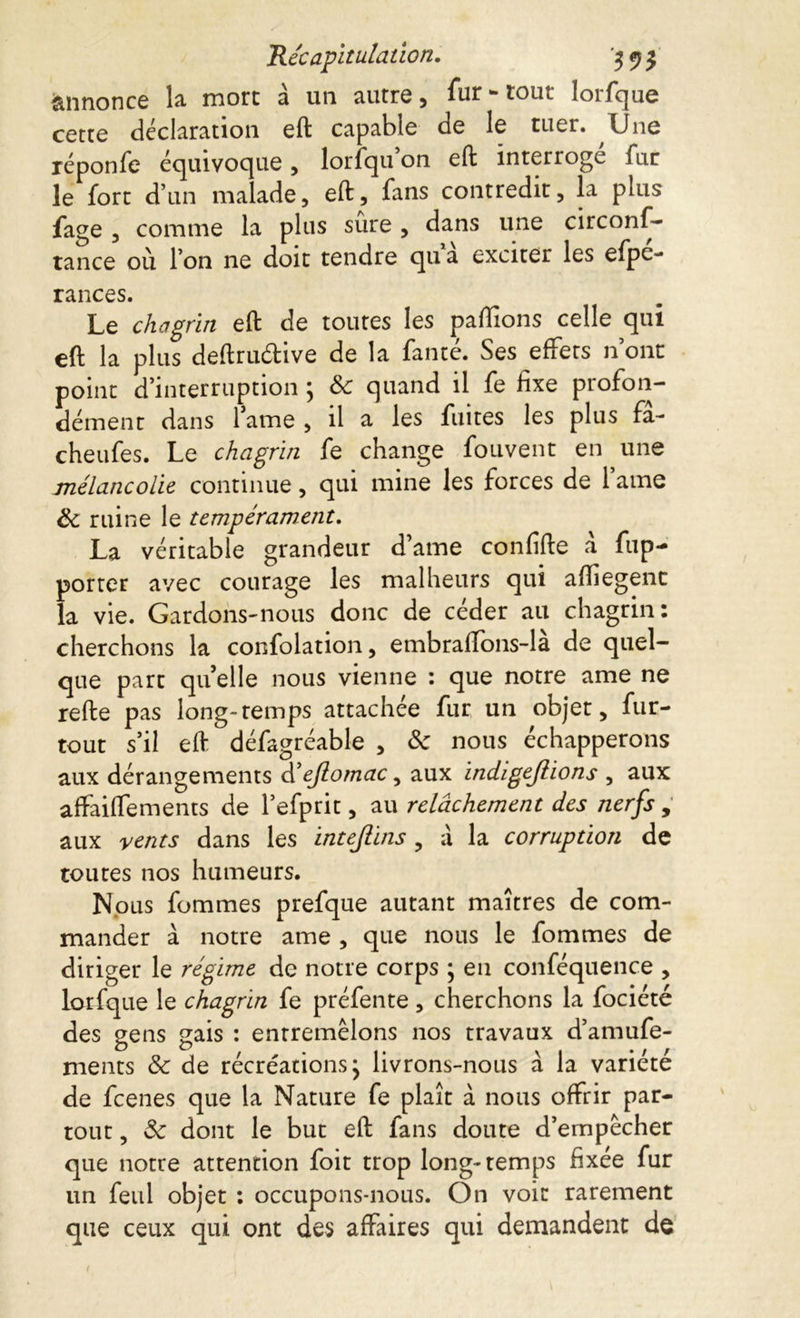 annonce la mort à un autre, fur-tout lorfque cette déclaration eft capable de le tuer. Une réponfe équivoque, lorfqu on eft interroge far le fort d’un malade, eft, fans contredit, la plus fage , comme la plus sûre , dans une circons- tance où l’on ne doit tendre qu a exciter les efpc- rances. Le chagrin eft de toutes les partions celle qui eft la plus deftruétive de la fanté. Ses effets n ont point d’interruption \ Sc quand il fe fixe profon- dément dans fame , il a les fuites les plus fa- cheufes. Le chagrin fe change fouvent en une mélancolie continue, qui mine les forces de fame Sc ruine le tempérament. La véritable grandeur d’ame confifte à fup- porter avec courage les malheurs qui artiegenc la vie. Gardons-nous donc de ceder au chagrin : cherchons la confolation, embraftons-la de quel- que part quelle nous vienne : que notre ame ne refte pas long-temps attachée fur un objet, fur- tout s’il eft défagréable , Sc nous échapperons aux dérangements d’ejlomac, aux indigefiions , aux affaiftements de f efprit, au relâchement des nerfs , aux vents dans les intejlins , à la corruption de toutes nos humeurs. Nous fommes prefque autant maîtres de com- mander à notre ame , que nous le fommes de diriger le régime de notre corps ; en conféquence , lorfque le chagrin fe préfente, cherchons la fociété des gens gais : entremêlons nos travaux d’amufe- ments & de récréations j livrons-nous à la variété de fcenes que la Nature fe plaît à nous offrir par- tout , Sc dont le but eft fans doute d’empêcher que notre attention foit trop long-temps fixée fur un feul objet : occupons-nous. On voit rarement que ceux qui ont des affaires qui demandent de