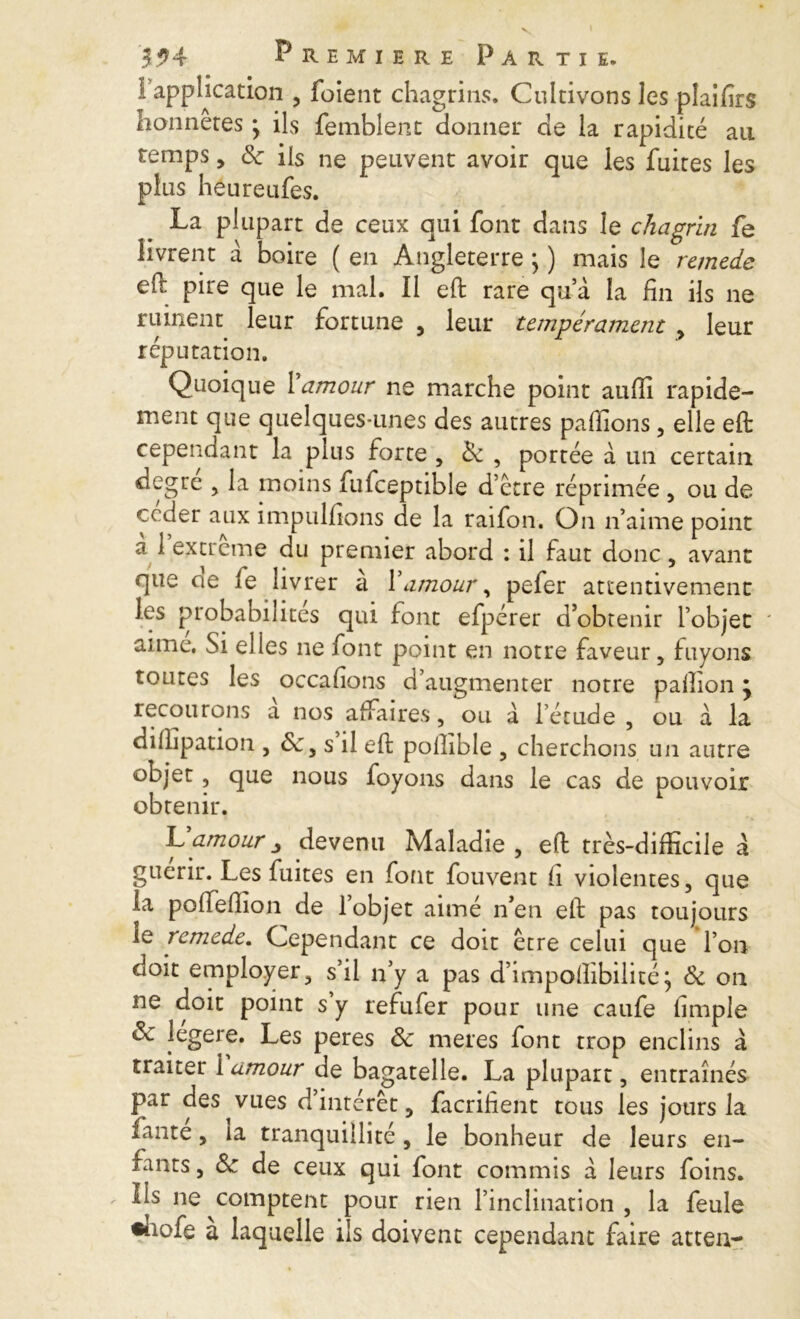 ! application , foient chagrins. Cultivons les plaifirs honnêtes * ils femblent donner de la rapidité au temps, 8c ils ne peuvent avoir que les fuites les plus héureufes. La plupart de ceux qui font dans le chagrin fe livrent à boire ( en Angleterre \ ) mais le remede ell pire que le mal. Il eft rare qu’à la fin ils ne ruinent leur fortune , leur tempérament , leur réputation. Quoique 1 amour ne marche point aufii rapide- ment que quelques-unes des autres pallions, elle eft cependant la plus forte , 8c , portée à un certain degre , la moins fufceptible d’etre réprimée , ou de ceder aux impulfions de la raifon. On n’aime point a 1 extreme du premier abord : il faut donc, avant que de le livrer a famour, pefer attentivement les probabilités qui font efpérer d’obtenir l’objet ' aime. Si elles ne font point en notre faveur, fuyons toutes les occafions d’augmenter notre palîion ÿ recourons a nos affaires, ou à l’étude , ou a la dilhpation , , s il eft pollible , cherchons un autre objet, que nous foyons dans le cas de pouvoir obtenir. L amour devenu Maladie , eft très-difficile a guérir. Les fuites en font fouvent li violentes, que la polfelfion de 1 objet aime n’en eft pas toujours le remede. Cependant ce doit être celui que l’on doit employer, s’il n’y a pas d’impoftibilité; 8c on ne doit point s y refufer pour une caufe iimple 8c legere. Les peres 8c meres font trop enclins à traiter 1 amour de bagatelle. La plupart, entraînés par des vues d intérêt, facrifient tous les jours la ïante, la tranquillité , le bonheur de leurs en- fants , 8c de ceux qui font commis a leurs foins. Ils ne comptent pour rien l’inclination , la feule «hofe a laquelle ils doivent cependant faire atteu-