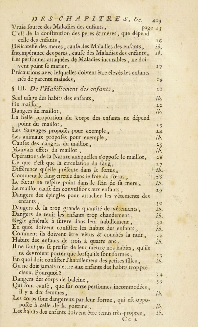 DES CHAPITRES, &c. ^ Vraie fource des Maladies des enfants, page ij C’eft de la conftitution des peres 3c meres, que dépend celle des enfants , 16 Délicateffe des meres, caufe des Maladies des enfants, ib. Intempérance des peres, caufe des Maladies des enfants, ib. Les perfonnes attaquées dç Maladies incurables, ne doi- vent point fe marier, 17 Précautions avec lefquelles doivent être élevés les enfants nés de parents malades, 19 § III. De VHabillement des enfants, 21 Seul ufage des habits des enfants, Du maillot, * Dangers du maillot, La belle proportion du corps des enfants ne dépend point du maillot, Les Sauvages propofés pour exemple, Les animaux propofés pour exemple, Caufes des dangers du maillot, Mauvais effets du maillot , Opérations de la Nature auxquelles s’oppofe le maillot. Ce que c’eft que la circulation du fang. Difference quelle préfente dans le fœtus, Comment le fang circule dans le foie du fœtus, Le fœtus ne refpire point dans le fein de fa mere, Le maillot caufe des convulfions aux enfants, Dangers des épingles pour attacher les vêtements des enfants, Dangers de la trop grande quantité de vêtements, Dangers de tenir les enfants trop chaudement, Regie générale à fuivre dans leur habillement, En quoi doivent confifter les habits des enfants , Comment ils doivent être vêtus 3c couchés la nuit, LIabits des enfants de trois à quatre ans, Il ne faut pas fe preffer de leur mettre 110s habits, qu’ils ne devroient porter que lorfqu’ils font formés, En quoi doit confîfter riiahillement des petites filles , On ne doit jamais mettre aux enfants des habits trop pré- cieux. Pourquoi ? Dangers des corps de baleine , Qui font caufe , que fur onze perfonnes incommodées , il y a dix femmes, Les corps font dangereux par leur forme, qui eft oppo- pofée à celle de la poitrine , Ce 2 ib. 22 ib. 23 24 ib. 15 ib. 2 6 27 ib. .2.8 ib. 2-9 30 ib. ib. ib. 32 ib. 3 + 3 5 ib.