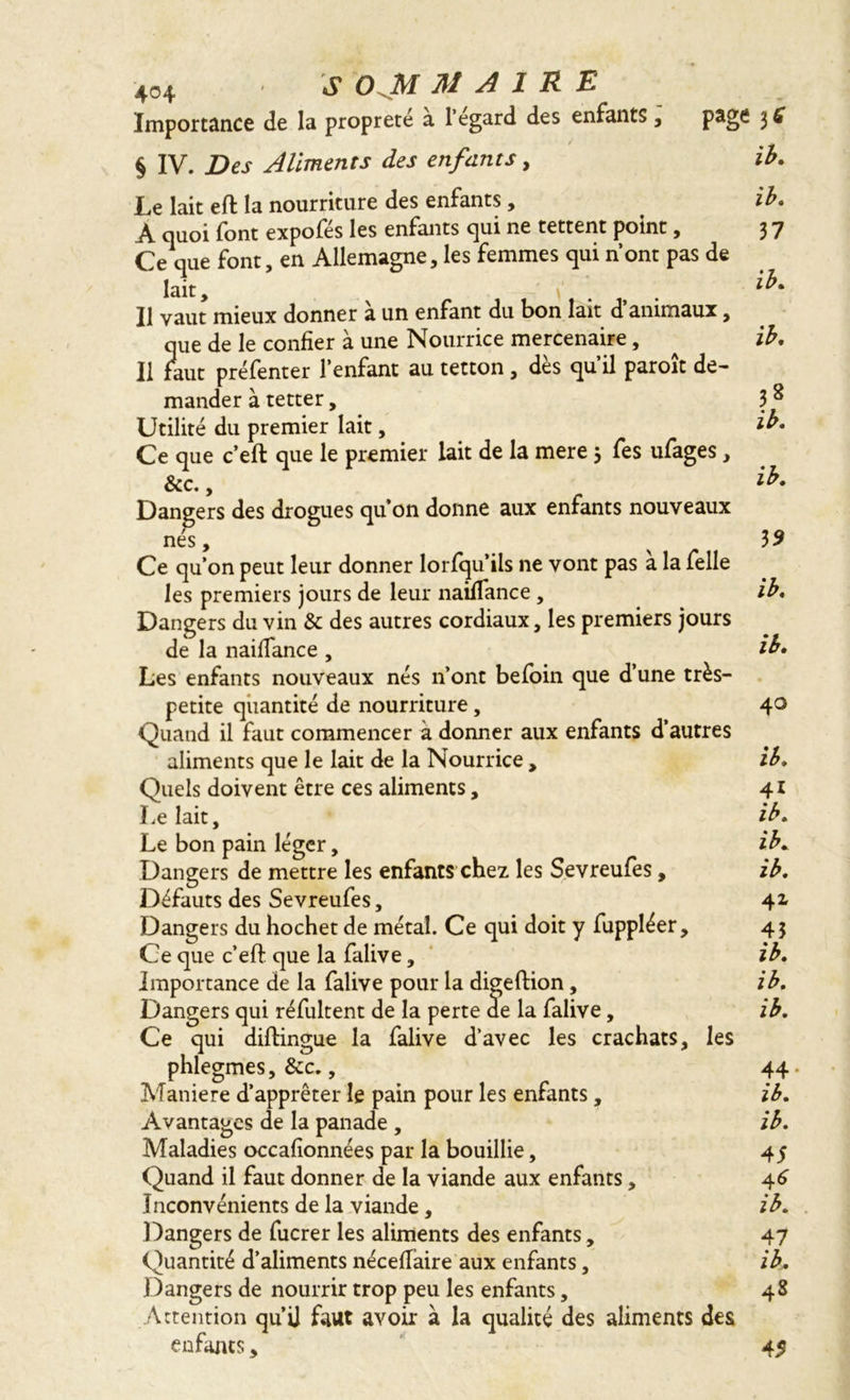 Importance de la propreté a 1 egard des enfants , § IV. Des Aliments des enfants, Le lait effc la nourriture des enfants, A quoi font expofés les enfants qui ne tettent point, Ce que font, en Allemagne, les femmes qui nont pas de lait, \' ' Il vaut mieux donner a un enfant du bon lait d animaux, que de le confier à une Nourrice mercenaire, Il faut préfenter l’enfant au tetton, dès qu’il paroît de- mander à tetter. Utilité du premier lait, Ce que c’eft que le premier lait de la mere 3 fes ufages, &c., Dangers des drogues qu’on donne aux enfants nouveaux nés, Ce qu’on peut leur donner lorfqu’ils ne vont pas à la Telle les premiers jours de leur naiflance, Dangers du vin & des autres cordiaux, les premiers jours de la naiflance , Les enfants nouveaux nés n’ont beloin que d’une très- petite quantité de nourriture, Quand il faut commencer à donner aux enfants d’autres aliments que le lait de la Nourrice , Quels doivent être ces aliments, Le lait. Le bon pain léger, Dangers de mettre les enfants chez les Sevreufes, Défauts des Sevreufes, Dangers du hochet de métal. Ce qui doit y fuppléer, Ce que c’eft: que la falive, Importance de la falive pour la digeftion , Dangers qui réfultent de la perte de la falive, Ce qui diftingue la falive d’avec les crachats, les phlegmes, &c., Maniéré d’apprêter le pain pour les enfants, Avantages de la panade , Maladies occafionnées par la bouillie, Quand il faut donner de la viande aux enfants, Inconvénients de la viande, Dangers de fucrer les aliments des enfants, Quantité d’aliments néceflàire aux enfants, Dangers de nourrir trop peu les enfants, Attention qu’ü faut avoir à la qualité des aliments des enfants, 3* ib. ib. 37 ib. ib. 38 ib. ib. 3 9 ib. ib. 40 ib. 41 ib. ib. ib. 42, 43 ib. ib. ib. 44 ib. ib. 4 S 4* ib. 47 ib. 48 45