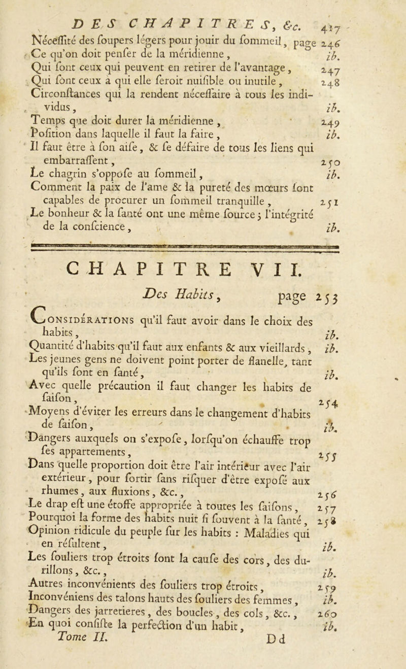 Néceffité des foupers légers pour jouir du fommeil 5 nacre i . (, jr~> > J ' /Y J 1 ^ t • 1 • 1 O Ce qu’on doit penfer de la méridienne , Qui font ceux qui peuvent en retirer de l’avantage, Qui font ceux a qui elle feroit nuifîble ou inutile , Circonftances qui la rendent néceffaire à tous les indi— , vidus, Temps que doit durer la méridienne , Pofition dans laquelle il faut la faire, Il faut être à fon aile, & fe défaire de tous les liens qui embarraffent, Le chagrin s’oppofe au fommeil, Comment la paix de l’ame & la pureté des moeurs font capables de procurer un fommeil tranquille, Le bonheur & la faute ont une même fource 5 l’intégrité de la confcience, ib. 2.47 148 ib. 149 ib. 250 ib. ib. CHAPITRE VII. Des Habits, page (ConsiderATiONs qu’il faut avoir dans le choix des habits, Quantité d’habits qu’il faut aux enfants & aux vieillards, Les jeunes gens ne doivent point porter de flanelle, tant qu’ils font en fanté, Avec quelle précaution il faut changer les habits de faifon, Moyens d’éviter les erreurs dans le changement d’habits de faifon, Dangers auxquels on s’expofe, lorfquon échauffe trop fes appartements. Dans quelle proportion doit être l’air intérieur avec Pair extérieur, pour forth fans rifquer d’être expofé aux rhumes, aux fluxions, 8cc., Le drap eft une étoffe appropriée à toutes les fai fon s, Pourquoi la forme des habits nuit fi fouvent à la fanté , Opinion ridicule du peuple fur les habits : Maladies qui en réfultent, Les fouliers trop étroits font la caufe des cors, des du- rillons , &c., Autres inconvénients des fouliers trop étroits, Inconveniens des talons hauts des fouliers des femmes, Dangers des jarretières, des boucles , des cols, &c., En quoi confifce la perfection d’un habit, Tome IL *53 ib. ib. ib. 2-14 MJ M7 M» ib. ib. 2-S9 ib. 160 ib. Dd