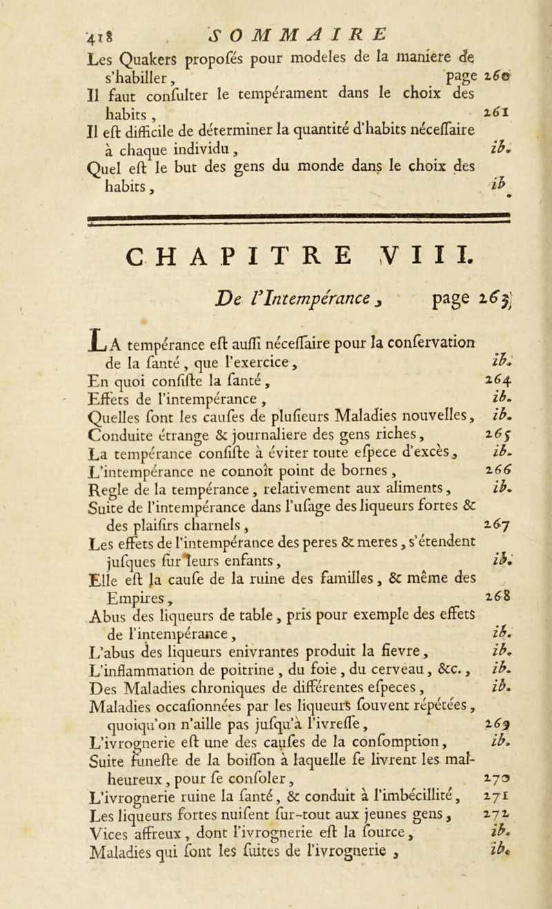 Les Quakers propofés pour modèles de la maniéré de s’habiller, ^ Page 2.6© Il faut confulter le temperament dans le choix des habits, . , . , 2,61 Il eft difficile de déterminer la quantité d’habits néceffaire à chaque individu , ib. Quel eft le but des gens du monde dans le choix des habits, ib * CHAPITRE VIII. De VIntempérance z page 165 LA tempérance eft auffi néceffiaire pour la conlervation de la fanté , que l’exercice, ib. En quoi conflfte la fanté, 2,64 Effets de l’intempérance , ib. Quelles font les caufes de plufïeurs Maladies nouvelles, ib. Conduite étrange & journalière des gens riches, 16$ La tempérance conflfte à éviter toute efpece d’excès, ib. L’intempérance ne connoît point de bornes, 2.66 Regie de la tempérance, relativement aux aliments, ib. Suite de l’intempérance dans Tufage des liqueurs fortes & des plaifirs charnels, 2.67 Les effets de l’intempérance des peres & meres, s’étendent jufques ftirleurs enfants, ib. Elle eft Ja caufe de la ruine des familles, & même des Empires, 2.68 Abus des liqueurs de table, pris pour exemple des effets de l’intempérance, ib. L’abus des liqueurs enivrantes produit la fîevre, ib. L’inflammation de poitrine , du foie , du cerveau, &c., ib. Des Maladies chroniques de différentes efpeces, ib. Maladies occafionnées par les liqueurs fouvent répétées, quoiqu’on n’aille pas jufqu’à l’ivreffe, 169 L’ivrognerie eft une des caufes de la confomption, ib. Suite funefte de la boiffon à laquelle fe livrent les mal- heureux , pour fe confoler, 2.73 L’ivrognerie ruine la fanté, & conduit à l’imbécillité, 2.71 Les liqueurs fortes nuifent fur-tout aux jeunes gens, 2.72, Vices affreux, dont l’ivrognerie eft la fource, ib. Maladies qui font les fuites de l’ivrognerie , ib«