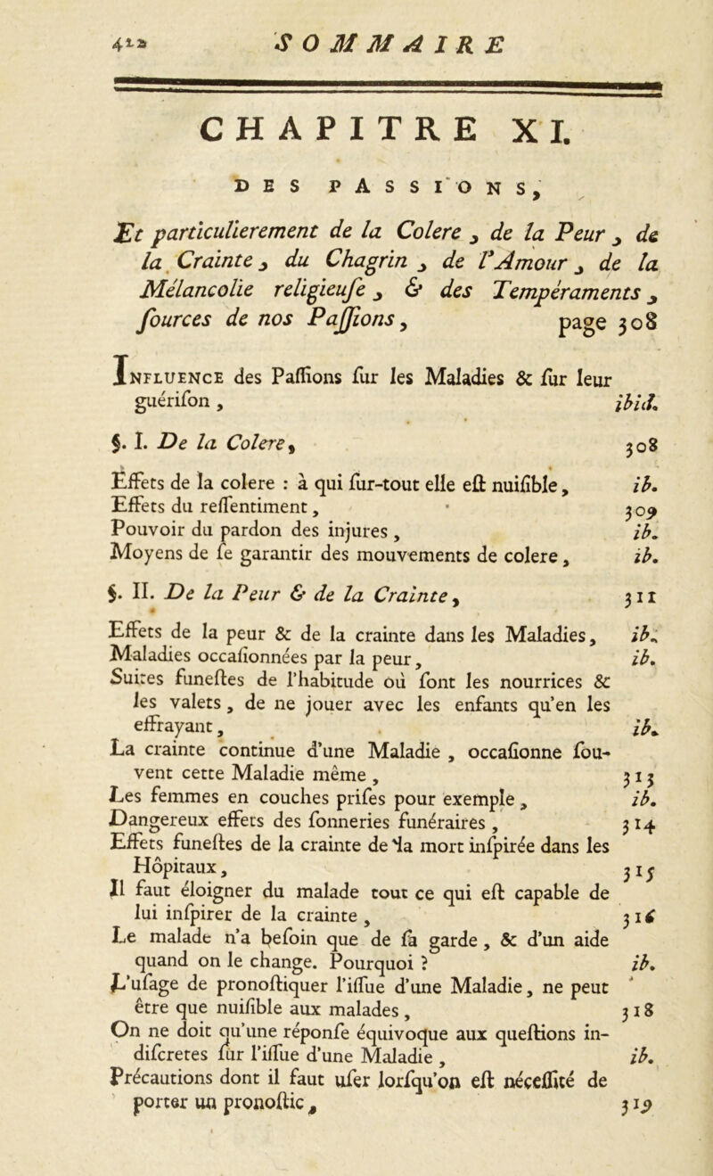 CHAPITRE XI. DES PASS I' O NS. Et particulièrement de la Colere de la Peur ^ de la Crainte du Chagrin _> VAmour j la Mélancolie relïgieufe 6* Tempéraments ^ fources de nos PaJJions, page 308 Influence des Paffions fur les Maladies & fur leur guérifon, ibid §. I. De la Colere, 308 ,t 1 ■* Effets de la colere : à qui fur-tout elle eft nuilîble, ib. Effets du reffentiment, • 309 Pouvoir du pardon des injures , ib. Moyens de le garantir des mouvements de colere, ib. $. II. De la Peur & de la Crainte, 311 Effets de la peur & de la crainte dans les Maladies, ib* Maladies occafionnées par la peur, ib. Suites funeftes de l’habitude où font les nourrices 8c les valets, de ne jouer avec les enfants qu’en les effrayant, ib* La crainte continue d’une Maladie , occafîonne fou- vent cette Maladie même , 313 Les femmes en couches prifes pour exemple , ib. Dangereux effets des fonneries funéraires , 314 Effets funefles de la crainte de 4a mort infpirée dans les Hôpitaux, jif Il faut éloigner du malade tout ce qui effc capable de lui infpirer de la crainte , 31£ Le malade n’a befoin que de fa garde , & d’un aide quand on le change. Pourquoi ? ib. L’ufage de pronoftiquer l’iffue d’une Maladie, ne peut être que nuifible aux malades , 318 On ne doit au’une réponfe équivoque aux quefHons in- difcretes fiir l’ilfue d’une Maladie , ib. Précautions dont il faut ufer lorfqu’ofl efi: nécelfité de porter un pronoftic 3 31^