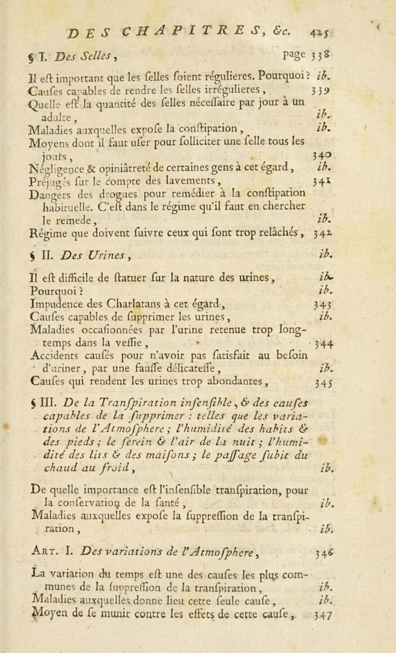 § T. Des Selles, page 338 Il eft important que les Telles foient régulières. Pourquoi ? ib. Caufes capables de rendre les Telles irrégulières, ^ 339 Quelle eft* la quantité des Telles néceffaire par jour à un adulte, Maladies auxquelles expoTe la conftipation, ib. Moyens dont il faut ufer pour Toliiciter une Telle tous les jouirs, ^ 34° Négligence & opiniâtreté de certaines gens à cet égard, ib. Préjugés Tur le compte des lavements, . 34* Dangers des drogues pour remédier à la conftipation habituelle. C’en dans le régime qu’il faut en chercher le remede, ib. Régime que doivent fuivre ceux qui font trop relâchés, 342. $ II. Des Urines , ib. Il eft difficile de ftatuer Tur la nature des urines, ib. Pourquoi} ib. Impudence des Charlatans à cet égard, 343 CauTes capables de Tupprimer les urines, ib. Maladies occafionnées par l’urine retenue trop long- temps dans la veffie , 344 Accidents caufés pour n’avoir pas Tatisfait au beToin • d’uriner, par une fauffie délicateiîe , ib. CauTes qui rendent les urines trop abondantes, 345 $ III. De la Tranfpiration infenfible, & des caufes capables de la fupprimer : telles que les varia- tions de VAt. mofphere ; Vhumidité des habits & des pieds ; le ferein & C air de la nuit ; V humi- dité des lits & des maifons ; le pajfage fubit du chaud au froid , ib. De quelle importance eft l’infenfible tranfpiration, pour la confervatioi} de la Tante , ib. Maladies auxquelles expoTe la Tuppreffion de la tranfpi- ration , ib. Art. I. Des variations de VAtmofphere, 346 La variation du temps eft une des cauTes les plgs com- munes de la fuppreffion de la tranfpiration, ib. Maladies auxquelles donne lieu cette feule cauTe, ib. Moyen de Te munir contre les effets de cette caufe, 347