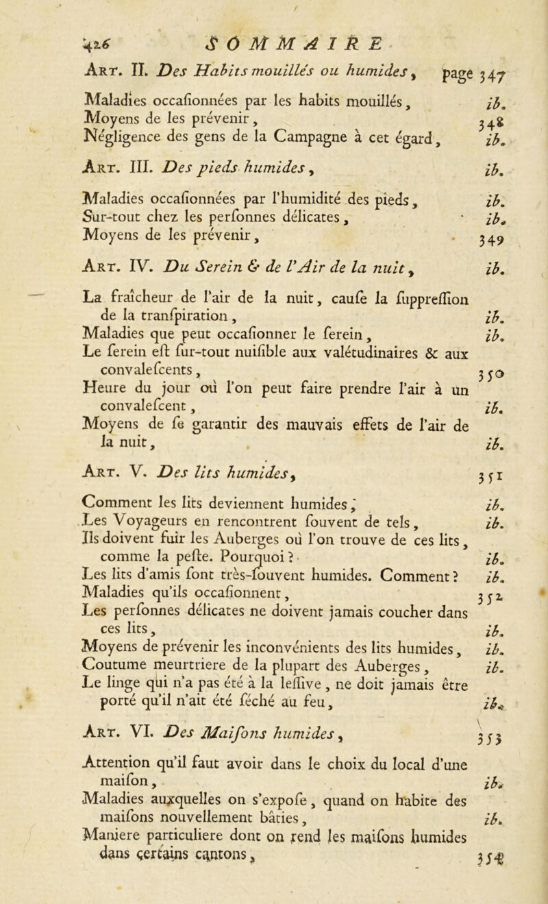 Art. IL Des Habits mouillés ou humides, Maladies occasionnées par les habits mouillés. Moyens de les prévenir, Négligence des gens de la Campagne à cet égard, 'ib. Art. III. Des pieds humides, Maladies occafionnées par l’humidité des pieds. Sur-tout chez les perfonnes délicates, Moyens de les prévenir. Art. IV. Du Serein & de VAir de la nuit, La fraîcheur de l’air de la nuit, caufe la fupprefîîon de la tranfpiration , ib. Maladies que peut occafionner le ferein, ib. Le ferein eft fur-tout nuifible aux valétudinaires Sc aux convalefcents, Heure du jour où l’on peut faire prendre l’air à un convalefcent, ib. Moyens de fe garantir des mauvais effets de l’air de la nuit, ib. Art. V. Des lits humides, 3 yi Comment les lits deviennent humides,' ib. Les V oyageurs en rencontrent fouvent de tels, ib. Ils doivent fuir les Auberges où l’on trouve de ces lits, comme la pelle. Pourquoi ? • ib. Les lits d’amis font très-fouvent humides. Comment? ib. Maladies qu’ils occafionnent, ^ j 2. Les perfonnes délicates ne doivent jamais coucher dans ces lits, ^ ib. Moyens de prévenir les inconvénients des lits humides, ib. Coutume meurtrière de la plupart des Auberges, ib. Le linge qui n’a pas été à la lefTive , ne doit jamais être porté qu’il n’ait été féché au feu, ib* \ Art. VI. Des Maifons humides y Attention qu’il faut avoir dans le choix du local d’une maifon, ifa Maladies auxquelles on s’expofe, quand on habite des maifons nouvellement bâties, ib. Maniéré particulière dont on rend les maifons humides dans certains cantons, 3;^ ib. ib. ib* 349 ib. Page 347 ib. <4*