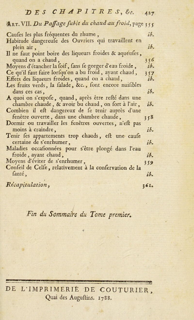 Art. VII. Du Pajfage fubit du chaud au froid, page 555 Caufes les plus fréquentes du rhume , ib. Habitude dangereufe des Ouvriers qui travaillent en plein air , ib. II ne faut point boire des liqueurs froides & aquéufes, quand on a chaud, 356 Moyens d’étancher la foif, fans fe gorger d’eau froide , ib. Ce qu’il faut faire lorfqu’on a bu froid , ayant chaud, 357 Effets des liqueurs froides, quand on a chaud, ib. Les fruits verds, la falade, &c., font encore nuif blés dans ces cas, ib. A quoi on s’expofe, quand, après être refté dans une chambre chaude, & avoir bu chaud, on fort à l’air, ib. Combien il eft dangereux de fe tenir auprès d’une fenêtre ouverte, dans une chambre chaude, H* Dormir ou travailler les fenêtres ouvertes, n’eft pas moins à craindre, ib. Tenir fes appartements trop chauds, eft une caufe certaine de s’enrhumer, ib. Maladies occafîonnées pour s’être plongé dans l’eau froide , ayant chaud, ib. Moyens d’éviter de s’enrhumer, Confeil de Celfe, relativement à la confervation de la fanté, ib. k Récapitulation, 361. Fin du Sommaire du Tome premier; 1 \ DE L'IMPRIMERIË DE COUTURIER, Quai des Auguftins. 1788.