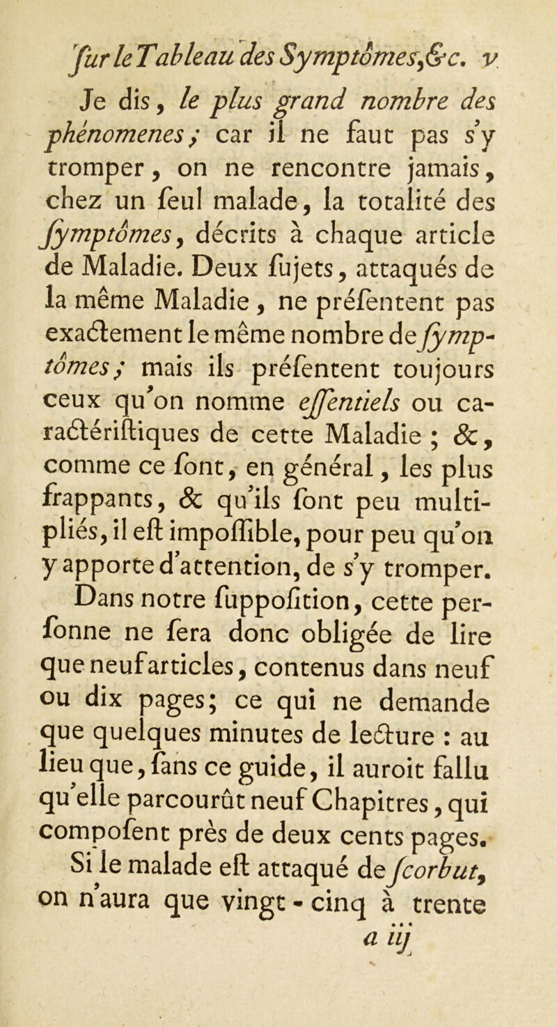 Je dis, le plus grand nombre des phénomènes; car ii ne faut pas s’y tromper, on ne rencontre jamais, chez un leul malade, la totalité des Jymptomes, décrits à chaque article de Maladie. Deux fujets, attaqués de la même Maladie , ne prélentent pas exaélement le même nombre de fymp- tomes; mais ils prélentent toujours ceux qu’on nomme ejfentiels ou ca- raétériftiques de cette Maladie ; &, comme ce font, en général, les plus frappants, & qu’ils font peu multi- pliés, il eft impoffible, pour peu qu’on y apporte d’attention, de s’y tromper. Dans notre fuppolîtion, cette per- fonne ne fera donc obligée de lire queneufarticles, contenus dans neuf ou dix pages; ce qui ne demande que quelques minutes de leéture : au lieu que, fans ce guide, il auroit fallu qu’elle parcourût neuf Chapitres, qui compofent près de deux cents pages. Si le malade eft attaqué deJcorbut9 on n aura que vingt - cinq à trente