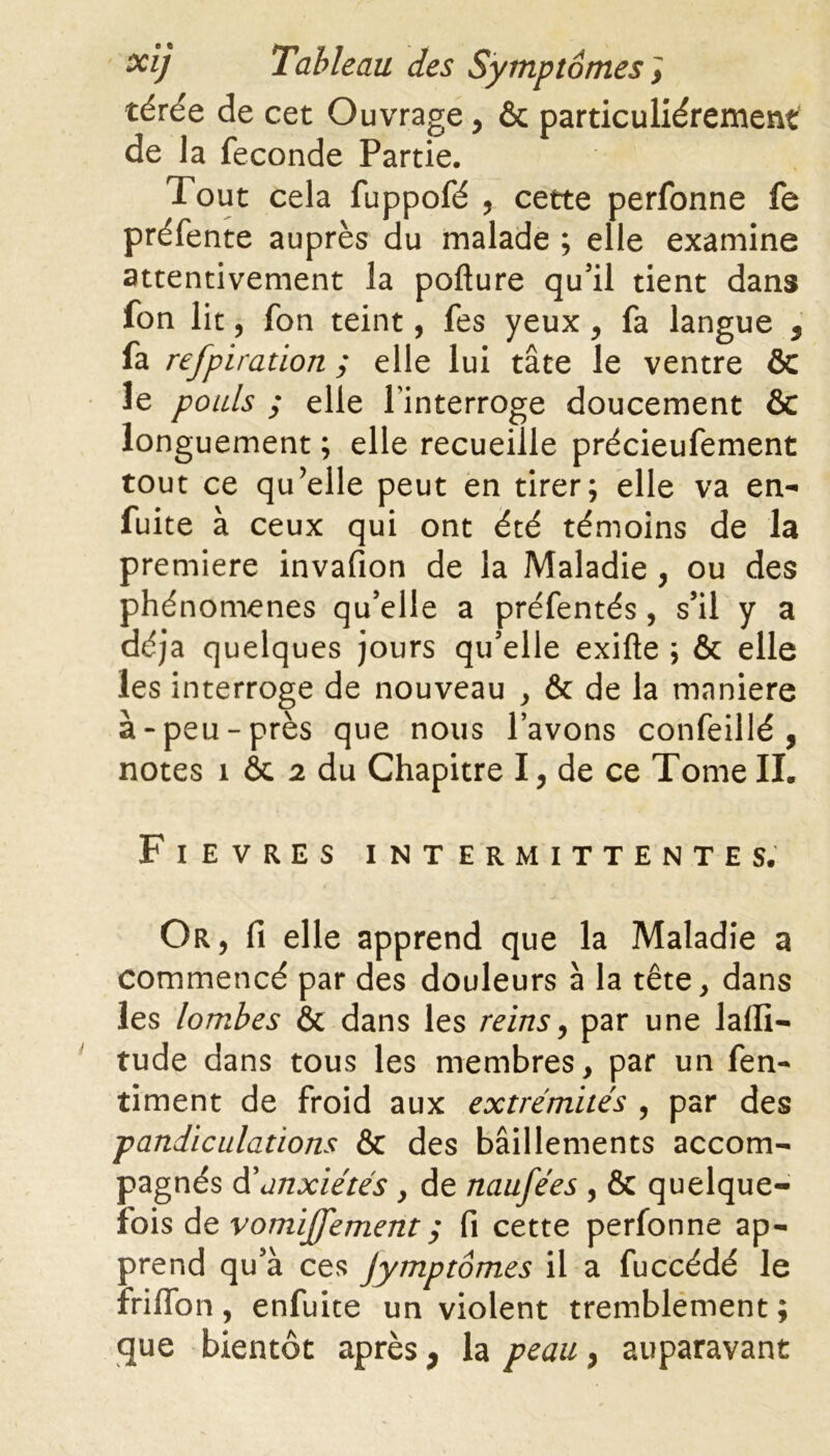 térée de cet Ouvrage, & particuliérement de la fécondé Partie. Tout cela fuppofé , cette perfonne fe préfente auprès du malade ; elle examine attentivement la pofture qu’il tient dans fon lit, fon teint, fes yeux , fa langue , fa refpiration ; elle lui tâte le ventre ÔC le pouls ; elle l'interroge doucement & longuement ; elle recueille précieufement tout ce qu’elle peut en tirer; elle va en- fuite à ceux qui ont été témoins de la premiere invafion de la Maladie , ou des phénomènes qu’elle a préfentés, s’il y a déjà quelques jours qu’elle exifte ; & elle les interroge de nouveau , & de la maniéré à-peu-près que nous l’avons confeillé , notes î ôc 2 du Chapitre I, de ce Tome IL Fievres intermittentes. Or, fi elle apprend que la Maladie a commencé par des douleurs à la tête, dans les lombes & dans les reins, par une laffi- tude dans tous les membres, par un fen- timent de froid aux extrémités , par des pandiculations & des bâillements accom- pagnés d’anxiétés , de naufées , & quelque- fois de vomiffement ; fi cette perfonne ap- prend qu’à ces Jymptômes il a fuccédé le friflon, enfuite un violent tremblement ; que bientôt après, la peau, auparavant