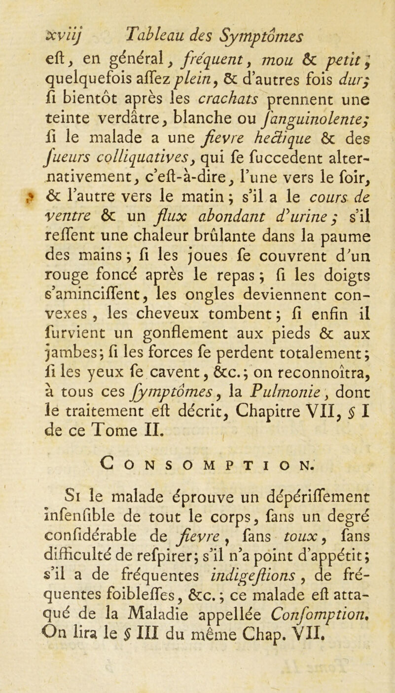 eft, en général, fréquent , mou &C petit ; quelquefois aflezplein, ôc d’autres fois dur; fi bientôt après les crachats prennent une teinte verdâtre, blanche ou fanguinolente; lï le malade a une fievre hectique & des fueurs colliquativesy qui fe fuccedent alter- nativement, c’eft-à-dire, l’une vers le foir, & l’autre vers le matin ; s’il a le cours de ventre & un flux abondant d*urine $ s’il reftfent une chaleur brûlante dans la paume des mains; fi les joues fe couvrent d’un rouge foncé après le repas ; fi les doigts s’aminciflent, les ongles deviennent con- vexes , les cheveux tombent ; fi enfin il furvient un gonflement aux pieds & aux jambes; fi les forces fe perdent totalement; fi les yeux fe cavent, &c.; on reconnoîtra, à tous ces fymptomes, la Pulmonie > dont le traitement eft décrit, Chapitre VII, § I de ce Tome IL Consomption. Si le malade éprouve un dépériflement Infenfible de tout le corps, fans un degré confidérable de fievre} fans toux, fans difficulté de refpirer; s’il n’a point d’appétit; s’il a de fréquentes indigeflions , de fré- quentes foiblefles, &c. ; ce malade eft atta- qué de la Maladie appellée Confomption•