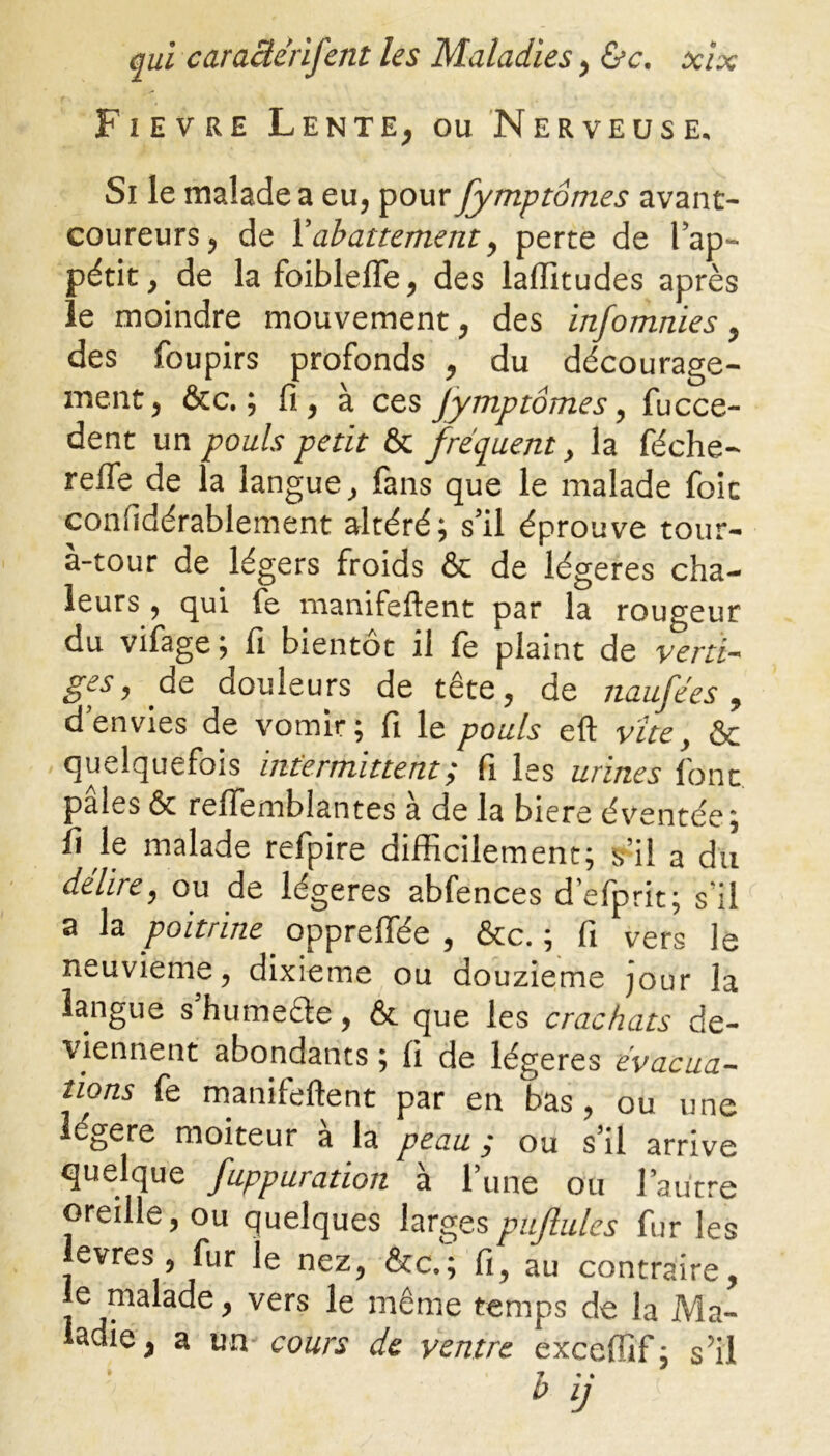 Fievre Lente, ou Nerveuse. Si le malade a eu, pour fymptômes avant- coureurs, de l’abattement, perte de l’ap- pétit, de la foiblelfe, des laffitudes après le moindre mouvement, des infomnies, des foupirs profonds , du décourage- ment, &c. ; fi, à ces Jymptômes, fucce- dent un pouls petit & fréquent, la féche- reffe de la langue, fans que le malade foit confidérablement altéré; s’il éprouve tour- à-tour de légers froids & de légères cha- leurs , qui fe manifeftent par la rougeur du vifage; fi bientôt il fe plaint de verti- ges, de douleurs de tête, de naufées, d’envies de vomir; fi le pouls eft vite, & quelquefois intermittent; fi les urines font, pâles & reïïemblantes à de la biere éventée; fi le malade refpire difficilement; s’il a du délire, ou de légères abfences d’efprit; s’il a la poitrine. opprefiée , &c. ; fi vers le neuvième, dixième ou douzième jour la langue s’humefte, & que les crachats de- viennent abondants ; fi de légères évacua- tions fe manifeftent par en bas, ou une légère moiteur à la peau ; ou s’il arrive quelque fuppuration à l’une ou l’autre oreille, ou quelques largespujlules fur les evres , fur le nez, &c.; fi, au contraire, e malade, vers le même temps de la Ma- ladie, a ira- cours de ventre exceffif ; s’il h ij