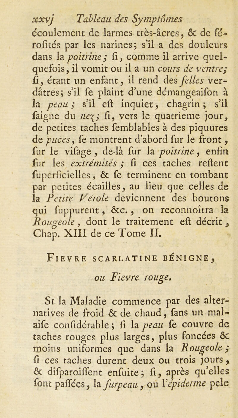 écoulement de larmes très-âcres, & de fé- rofités par les narines; s’il a des douleurs dans la poitrine ; fi , comme il arrive quel- quefois, il vomit ou il a un cours de ventre; fi, étant un enfant, il rend des felles ver- dâtres; s’il fe plaint d’une démangeaifon à la peau ; s’il eft inquiet, chagrin ; s’il faigne du ne^; fi, vers le quatrième jour, de petites taches femblables à des piquures de puces, fe montrent d’abord fur le front, fur le vifage , de-là fur la poitrine, enfin fur les extrémités ; fi ces taches reftent fuperficielles, & fe terminent en tombant par petites écailles, au lieu que celles de la Petite Verole deviennent des boutons qui fuppurent, ôcc., on reconnoîtra la Rougeole y dont le traitement eft décrit Chap. XIII de ce Tome IL Fievre scarlatine bénigne^ ou Fievre rouge. Si la Maladie commence par des alter- natives de froid & de chaud, fans un maî- aife confidérable ; fi la peau fe couvre de taches rouges plus larges, plus foncées & moins uniformes que dans la Rougeole ; fi ces taches durent deux ou trois jours , & difparoiffent enfuite; fi, après qu’elles font paffées, la furpeau, ou Y épiderme pele