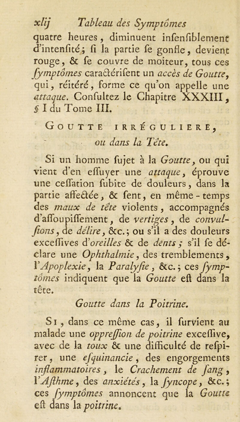 quatre heures, diminuent infenfiblement d’intenfité; fi la partie fe gonfle, devient rouge, & fe couvre de moiteur, tous ces fymptomes caraftérifent un accès de Goutte, qui, réitéré, forme ce qu’on appelle une attaque. Confultez le Chapitre XXXIII, § I du Tome III. Goutte irrégulière, ou dans la Tête. Si un homme fujet à la Goutte> ou qui vient d’en effuyer une attaque, éprouve une ceflation fubite de douleurs, dans la partie affe&ée, & fent, en même-temps des maux de tête violents , accompagnés d’affbupiflement, de vertiges , de convul- fions, de délire, &c.; ou s’il a des douleurs exceflives d3oreilles & de dents $ s’il fe dé- clare une Ophthalmie, des tremblements, Y Apoplexie, la Paralyfie, &c. ; ces fymp- tomes indiquent que la Goutte eft dans la tête. Goutte dans la Poitrine. S i , dans ce même cas, il furvient au malade une opprefjion de poitrine exceflive, avec de la toux & une difficulté de refpi- rer, une efquinancie, des engorgements inflammatoires , le Crachement de fang, YAfthme, des anxiétés, la fyncope, &c. ; ces fymptômes annoncent que la Goutte eft dans la poitrine.