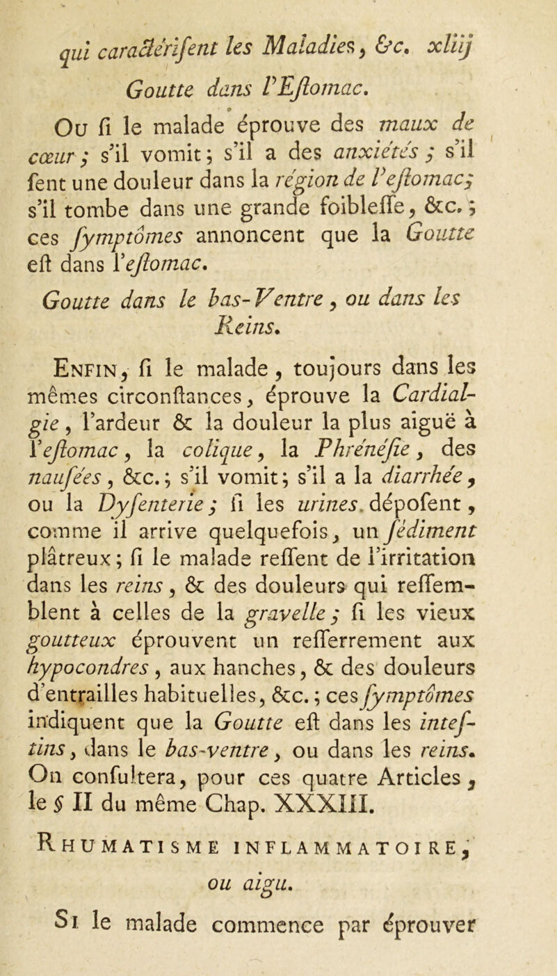 Goutte dans VEJlomac. Ou fi le malade éprouve des maux de cœur ; s'il vomit ; s’il a des anxiétés ; s’il fent une douleur dans la région de Vejlomac, s’il tombe dans une grande foiblefle, &c, ; ces fymptômes annoncent que la Goutte eft dans Yejlomac. Goutte dans le bas-Ventre, ou dans les Reins• Enfin, fi le malade, toujours dans les mêmes circonftances, éprouve la Cardial- gie, l’ardeur & la douleur la plus aiguë à Yejlomac, la colique, la Phrénéjie> des naufées, &c.; s’il vomit; s’il a la diarrhée, ou la Dyfenterie ; fi les urines, dépofent, comme il arrive quelquefois , un fèdiment plâtreux; fi le malade relient de l’irritation dans les reins, & des douleurs qui refiem- blent à celles de la gravelle ; fi les vieux goutteux éprouvent un refferrement aux kypocondres , aux hanches, & des douleurs d’entrailles habituelles, &c. ; ces fymptômes indiquent que la Goutte efl: dans les intef- tins y dans le bas-ventre y ou dans les reins. On confultera, pour ces quatre Articles, le § II du même Chap. XXXIII. Rhumatisme inflammatoire, ou aigu. Si le malade commence par éprouver