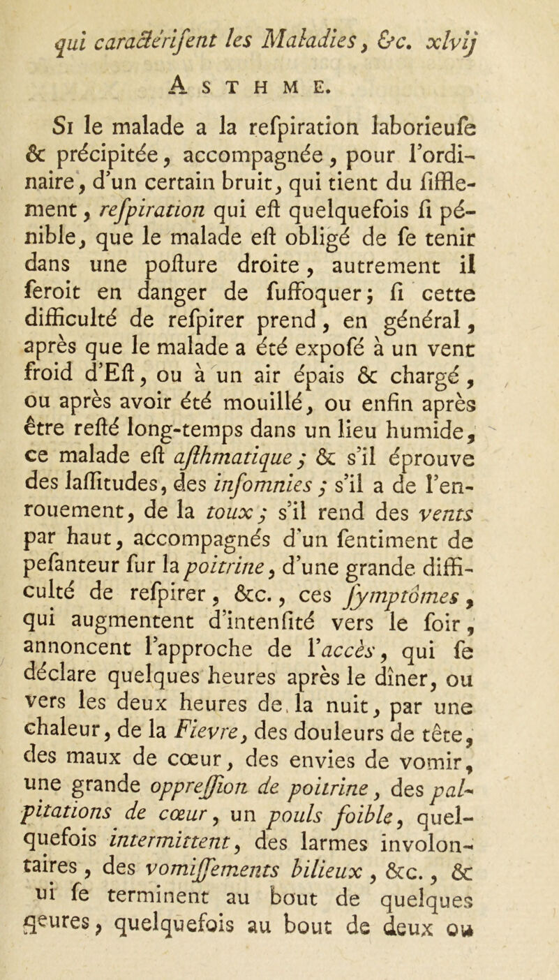 Asthme. Si le malade a la refpiration laborieufe & précipitée, accompagnée, pour l’ordi- naire, d’un certain bruit, qui tient du fiffle- nient, refpiration qui eft quelquefois fi pé- nible, que le malade eft obligé de fe tenir dans une pofture droite, autrement il feroit en danger de fuffoquer ; 11 cette difficulté de refpirer prend, en général, après que le malade a été expofé à un vent froid d’Eft, ou à un air épais & chargé , ou après avoir été mouillé, ou enfin après être refté long-temps dans un lieu humide, ce malade eft aflhmatique ; & s’il éprouve des laffitudes, des infomnies ; s’il a de l’en- rouement, de la toux ; s’il rend des vents par haut, accompagnés d'un fentiment de pefanteur fur la poitrine, d’une grande diffi- culté de refpirer , &c., ces Jymptômes , qui augmentent d’intenfité vers le foir, annoncent l’approche de Y accès, qui fe déclare quelques heures après le dîner, ou vers les deux heures de, la nuit, par une chaleur, de la Fievre, des douleurs de tête, des maux de coeur, des envies de vomir, une grande opprejjion de poitrine, des pal- pitations de cœur, un pouls foible, quel- quefois intermittent, des larmes involon- taires , des vomiffements bilieux , &c., 6c ni fe terminent au bout de quelques rjeures > quelquefois au bout de deux ou