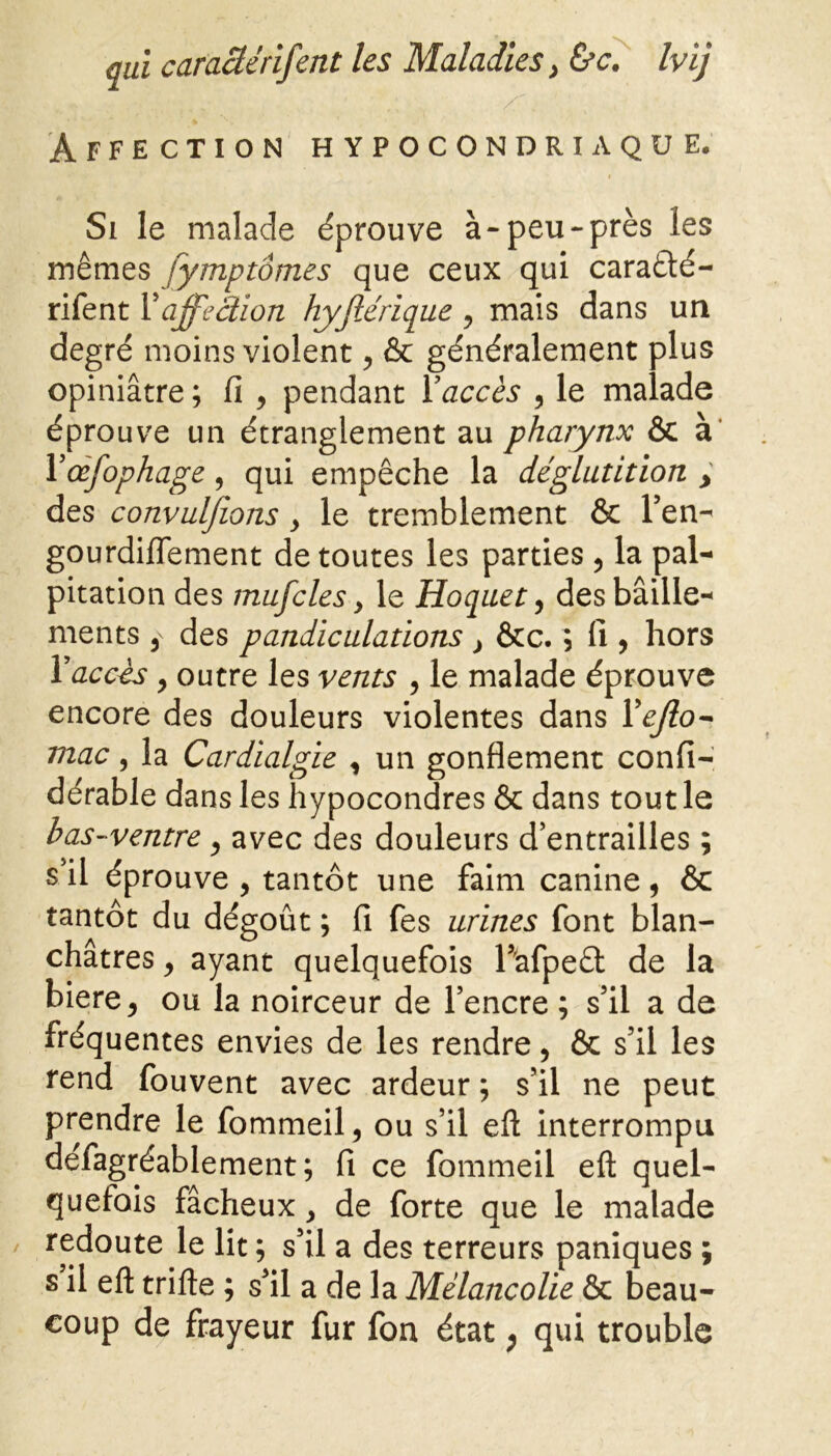 Affection hypocondriaque. Si le malade éprouve à-peu-près les mêmes jymptômes que ceux qui caraété- rifent Vaffection hyjlérique y mais dans un degré moins violent , & généralement plus opiniâtre ; fi , pendant Y accès , le malade éprouve un étranglement au pharynx & à Yœffphage , qui empêche la déglutition > des convulfions y le tremblement & l’en- gourdifiement de toutes les parties , la pal- pitation des muffles y le Hoquet, des bâille- ments , des pandiculations } &c. ; fi , hors Y accès 9 outre les vents , le malade éprouve encore des douleurs violentes dans Yejlo- mac, la Cardialgie , un gonflement confi- dérable dans les hypocondres & dans tout le bas-ventre , avec des douleurs d’entrailles ; s il éprouve , tantôt une faim canine, & tantôt du dégoût ; fi fes urines font blan- châtres , ayant quelquefois F'afpeêt de la biere, ou la noirceur de l’encre ; s’il a de fréquentes envies de les rendre, & s’il les rend fouvent avec ardeur ; s’il ne peut prendre le fommeil, ou s’il efl interrompu défagréablement ; fi ce fommeil eft quel- quefois fâcheux y de forte que le malade / redoute le lit ; s’il a des terreurs paniques ; s il eft trille ; s’il a de la Mélancolie & beau- coup de frayeur fur fon état ; qui trouble