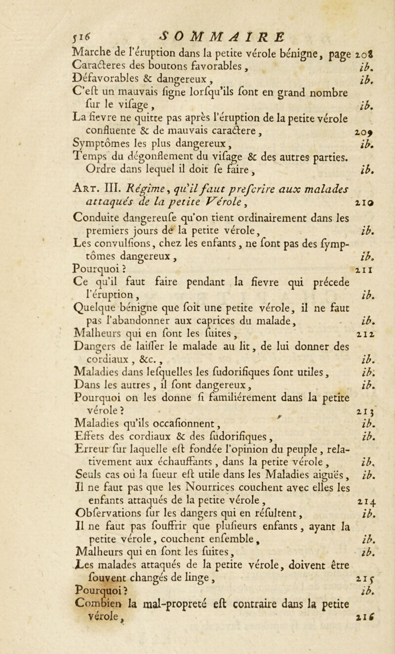 Marche de l’éruption dans la petite vérole bénigne, page 10S Cara&eres des boutons favorables, ib. Défavorables & dangereux , ib. C’eft un mauvais ligne lorfqu’ils font en grand nombre fur le vifage , ib. La hevre ne quitte pas après l’éruption de la petite vérole confluente 8c de mauvais caraétere, 20* Symptômes les plus dangereux, ib. Temps du dégonflement du vifage & des autres parties. Ordre dans lequel il doit fe faire, ib. Art. III. Régime, qu'il faut prefcrire aux malades attaqués de la petite Vérole, 210 Conduite dangereufe qu’on tient ordinairement dans les premiers jours de la petite vérole, ib. Les convulfions, chez les enfants, ne font pas des fymp- tômes dangereux, ib. Pourquoi? 111 Ce qu’il faut faire pendant la fïevre qui précédé l’éruption, ib. Quelque bénigne que foit une petite vérole, il ne faut pas l’abandonner aux caprices du malade, - ib. Malheurs qui en font les fuites, 212 Dangers de laifler le malade au lit, de lui donner des O J cordiaux , 8cc., ib. Maladies dans lefquelles les fudorifîques font utiles, ib. Dans les autres, il font dangereux, ib. Pourquoi on les donne fi familièrement dans la petite vérole? • 213 Maladies qu’ils occafionnent, ib. Effets des cordiaux 8c des fudorifîques, ib. Erreur fur laquelle eff fondée l’opinion du peuple , rela- tivement aux échauffants , dans la petite vérole , ib, Seuls cas où la fueur effc utile dans les Maladies aiguës, ib. Il ne faut pas que les Nourrices couchent avec elles les enfants attaqués de la petite vérole , 214 Obfervations fur les dangers qui en réfultent, ib. Il 11e faut pas fouffrir que plufîeurs enfants, ayant la petite vérole, couchent enfemble, ib. Malheurs qui en font les fuites, ib. Les malades attaqués de la petite vérole, doivent être fouvent changés de linge , 215- Pourquoi ? ib. Combien la mal-propreté eft contraire dans la petite